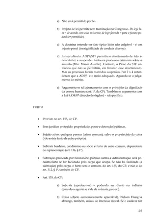 a) Não está permitido por lei.
b) Projeto de lei permite (em tramitação no Congresso. De lege lata = de acordo com a lei existente; de lege ferenda = para o futuro poderá ser permitido).
c) A doutrina entende ser fato típico lícito não culpável – é um
injusto penal (inexigibilidade de conduta diversa).
d) Jurisprudência: ADPF/STF permitiu o abortamento de feto anencefálico e suspendeu todos os processos criminais sobre o
assunto (Min. Marco Aurélio). Contudo, o Pleno do STF entendeu que não se permitiria, em liminar, esse abortamento.
Mas os processos foram mantidos suspensos. Por 7 x 4 entenderam que a ADPF é o meio adequado. Aguarda-se o julgamento do mérito.
e) Argumenta-se tal abortamento com o princípio da dignidade
da pessoa humana (art. 1º, da CF). Também se argumenta com
a Lei 9.434/97 (doação de órgãos) – não pacífico.

FURTO

•

Previsto no art. 155, do CP.

•

Bem jurídico protegido: propriedade, posse e detenção legítimas.

•

Sujeito ativo: qualquer pessoa (crime comum), salvo o proprietário da coisa
(não existe furto de coisa própria).

•

Subtrair herdeiro, condômino ou sócio é furto de coisa comum, dependente
de representação (art. 156, § 1º).

•

Subtração praticada por funcionário público contra a Administração será peculato-furto se for facilitada pelo cargo que ocupa. Se não foi facilitada (a
subtração) pelo cargo, o furto será o comum, do art. 155, do CP, e não o do
art. 312, § 1º, também do CP.

•

Art. 155, do CP:
a) Subtrair (apoderar-se) – podendo ser direto ou indireto
(quando a agente se vale de animais, por ex.).
b) Coisa (objeto economicamente apreciável). Nelson Hungria
abrange, também, coisas de interesse moral. Se o cadáver for

195

 