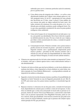 subtraído para servir a interesse particular (aula de anatomia,
por ex.) pratica furto.
c) Coisa alheia (coisa de ninguém não é alheia – res nullius; coisa
abandonada também não é alheia; coisa achada aplica-se o art.
169, parágrafo único, II, do CP – apropriação de coisa achada
não devolvida em 15 dias: crime a prazo). Coisa pública de
uso comum não pode ser objeto material de furto, pois é de
todos, inclusive do criminoso. Se a areia da praia, p. ex., for utilizada para atividade econômica, pode configurar furto. Claro que uma quantidade considerável da areia da praia poderá
configurar crime ambiental.
d) Coisa móvel (capaz de ser transportada de um lado para o outro, sem perder sua identidade). Deve haver dolo de se apoderar definitivamente da coisa. Por isso o furto de uso é atípico,
por faltar o dolo caracterizador do crime, a vontade de apoderamento definitivo.
e) Consumação do furto. Primeira corrente: com a posse mansa e
pacífica (teoria da inversão da posse) – prevalece na doutrina.
Segunda corrente: com o apoderamento, dispensando posse
mansa e pacífica – prevalece no STJ. Terceira corrente: com a
retirada da coisa da esfera de disponibilidade da vítima (liderada por Nelson Hungria). O crime de furto admite tentativa.
•

Câmeras em supermercado faz do furto crime tentado ou impossível? Tornase tentado, visto que a câmera apenas torna o meio relativamente ineficaz e
não absolutamente.

•

Tentativa do furto no bolso que não havia dinheiro: se não havia dinheiro em
nenhum dos bolsos, crime impossível; se havia dinheiro no outro bolso, tentativa (posição de Cezar Roberto Bittencourt) – a jurisprudência entende ser
impossível em ambas as situações).

•

Segundo a teoria da inversão da posse (mansa e pacífica), há possibilidade de
flagrante no furto? Somente no caso de flagrante presumido do art. 302, IV,
do CPP, pois nesse caso, há a posse mansa e pacífica e é encontrado logo depois.

•

Repouso noturno é o descanso de um dia para outro, variando de local para
local, dependendo do costume para se definir o início de tal repouso. A doutrina só entende que o crime será consumado no local onde as pessoas se repousam, dentro do imóvel. Para Cezar Bittencourt, o imóvel deve estar habitado e com as pessoas repousando. Para Magalhães Noronha, pode ser contra o imóvel, ainda que desabitado. Uma terceira corrente diz que pode acontecer o furto em imóvel habitado, mesmo que as pessoas não estejam repousando (posição do STJ, que prevalece).

196

 