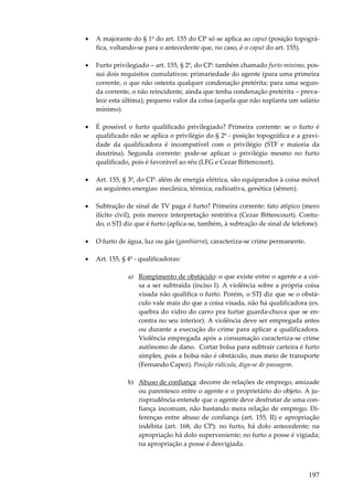 •

A majorante do § 1º do art. 155 do CP só se aplica ao caput (posição topográfica, voltando-se para o antecedente que, no caso, é o caput do art. 155).

•

Furto privilegiado – art. 155, § 2º, do CP: também chamado furto mínimo, possui dois requisitos cumulativos: primariedade do agente (para uma primeira
corrente, o que não ostenta qualquer condenação pretérita; para uma segunda corrente, o não reincidente, ainda que tenha condenação pretérita – prevalece esta última); pequeno valor da coisa (aquela que não suplanta um salário
mínimo).

•

É possível o furto qualificado privilegiado? Primeira corrente: se o furto é
qualificado não se aplica o privilégio do § 2º - posição topográfica e a gravidade da qualificadora é incompatível com o privilégio (STF e maioria da
doutrina). Segunda corrente: pode-se aplicar o privilégio mesmo no furto
qualificado, pois é favorável ao réu (LFG e Cezar Bittencourt).

•

Art. 155, § 3º, do CP: além de energia elétrica, são equiparados à coisa móvel
as seguintes energias: mecânica, térmica, radioativa, genética (sêmen).

•

Subtração de sinal de TV paga é furto? Primeira corrente: fato atípico (mero
ilícito civil), pois merece interpretação restritiva (Cezar Bittencourt). Contudo, o STJ diz que é furto (aplica-se, também, à subtração de sinal de telefone).

•

O furto de água, luz ou gás (gambiarra), caracteriza-se crime permanente.

•

Art. 155, § 4º - qualificadoras:
a) Rompimento de obstáculo: o que existe entre o agente e a coisa a ser subtraída (inciso I). A violência sobre a própria coisa
visada não qualifica o furto. Porém, o STJ diz que se o obstáculo vale mais do que a coisa visada, não há qualificadora (ex.
quebra do vidro do carro pra furtar guarda-chuva que se encontra no seu interior). A violência deve ser empregada antes
ou durante a execução do crime para aplicar a qualificadora.
Violência empregada após a consumação caracteriza-se crime
autônomo de dano. Cortar bolsa para subtrair carteira é furto
simples, pois a bolsa não é obstáculo, mas meio de transporte
(Fernando Capez). Posição ridícula, diga-se de passagem.
b) Abuso de confiança: decorre de relações de emprego, amizade
ou parentesco entre o agente e o proprietário do objeto. A jurisprudência entende que o agente deve desfrutar de uma confiança incomum, não bastando mera relação de emprego. Diferenças entre abuso de confiança (art. 155, II) e apropriação
indébita (art. 168, do CP): no furto, há dolo antecedente; na
apropriação há dolo superveniente; no furto a posse é vigiada;
na apropriação a posse é desvigiada.

197

 