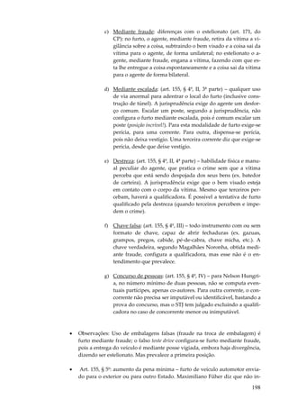 c) Mediante fraude: diferenças com o estelionato (art. 171, do
CP): no furto, o agente, mediante fraude, retira da vítima a vigilância sobre a coisa, subtraindo o bem visado e a coisa sai da
vítima para o agente, de forma unilateral; no estelionato o agente, mediante fraude, engana a vítima, fazendo com que esta lhe entregue a coisa espontaneamente e a coisa sai da vítima
para o agente de forma bilateral.
d) Mediante escalada: (art. 155, § 4º, II, 3ª parte) – qualquer uso
de via anormal para adentrar o local do furto (inclusive construção de túnel). A jurisprudência exige do agente um desforço comum. Escalar um poste, segundo a jurisprudência, não
configura o furto mediante escalada, pois é comum escalar um
poste (posição incrível!). Para esta modalidade de furto exige-se
perícia, para uma corrente. Para outra, dispensa-se perícia,
pois não deixa vestígio. Uma terceira corrente diz que exige-se
perícia, desde que deixe vestígio.
e) Destreza: (art. 155, § 4º, II, 4ª parte) – habilidade física e manual peculiar do agente, que pratica o crime sem que a vítima
perceba que está sendo despojada dos seus bens (ex. batedor
de carteira). A jurisprudência exige que o bem visado esteja
em contato com o corpo da vítima. Mesmo que terceiros percebam, haverá a qualificadora. É possível a tentativa de furto
qualificado pela destreza (quando terceiros percebem e impedem o crime).
f) Chave falsa: (art. 155, § 4º, III) – todo instrumento com ou sem
formato de chave, capaz de abrir fechaduras (ex. gazuas,
grampos, pregos, cabide, pé-de-cabra, chave micha, etc.). A
chave verdadeira, segundo Magalhães Noronha, obtida mediante fraude, configura a qualificadora, mas esse não é o entendimento que prevalece.
g) Concurso de pessoas: (art. 155, § 4º, IV) – para Nelson Hungria, no número mínimo de duas pessoas, não se computa eventuais partícipes, apenas co-autores. Para outra corrente, o concorrente não precisa ser imputável ou identificável, bastando a
prova do concurso, mas o STJ tem julgado excluindo a qualificadora no caso de concorrente menor ou inimputável.

•

Observações: Uso de embalagens falsas (fraude na troca de embalagem) é
furto mediante fraude; o falso teste drive configura-se furto mediante fraude,
pois a entrega do veículo é mediante posse vigiada, embora haja divergência,
dizendo ser estelionato. Mas prevalece a primeira posição.

•

Art. 155, § 5º: aumento da pena mínima – furto de veículo automotor enviado para o exterior ou para outro Estado. Maximiliano Füher diz que não in-

198

 
