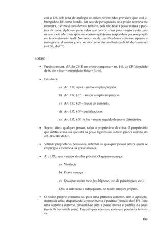 clui o DF, sob pena de analogia in malam partem. Mas prevalece que está abrangido o DF como Estado. Em caso de perseguição, se a prisão acontece na
fronteira, o crime é considerado tentado, pois não teve a posse mansa e pacífica da coisa. Aplica-se para todos que concorreram para o furto e não para
os que a ele aderiram após sua consumação (esses respondem por receptação
ou favorecimento real). No concurso de qualificadoras aplica-se apenas a
mais grave. A menos grave servirá como circunstância judicial desfavorável
(art. 59, do CP).

ROUBO
•

Previsto no art. 157, do CP. É um crime complexo = art. 146, do CP (liberdade
de ir, vir e ficar + integridade física + furto).

•

Estrutura:
a) Art. 157, caput – roubo simples próprio.
b) Art. 157, § 1º - roubo simples impróprio.
c) Art. 157, § 2º - causas de aumento.
d) Art. 157, § 3º - qualificadoras.
e) Art. 157, § 3º, in fine – roubo seguido de morte (latrocínio).

•

Sujeito ativo: qualquer pessoa, salvo o proprietário da coisa. O proprietário
que subtrai coisa sua que está na posse legítima de outrem pratica o crime do
art. 345/346, do CP.

•

Vítima: proprietário, possuidor, detentor ou qualquer pessoa contra quem se
empregou a violência ou grave ameaça.

•

Art. 157, caput – roubo simples próprio. O agente emprega:
a) Violência
b) Grave ameaça
c) Qualquer outro meio (ex. hipnose, uso de psicotrópico, etc.).
Obs. A subtração e subseqüente, no roubo simples próprio.

•

O roubo próprio consuma-se, para uma primeira corrente, com o apoderamento da coisa, dispensando a posse mansa e pacífica (posição do STF). Para
uma segunda corrente, consuma-se com a posse mansa e pacífica da coisa
(teoria da inversão da posse). Em qualquer corrente, é sempre possível a tentativa.

199

 