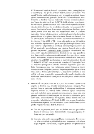 CF. Para uma 1ª teoria, o direito à vida começa com a concepção (com
a fecundação) – é o que diz o “Pacto de San José da Costa Rica”. Para
uma 2ª teoria, a vida só começaria a ser protegida a partir da formação do sistema nervoso, por volta do 14º dia. É o entendimento na Alemanha. O direito à vida não é absoluto, pois não há direitos absolutos. Todos são relativos. O art. 5º, XLVII, da CF admite a pena de morte, em caso de guerra declarada. Esta é uma nítida hipótese de relativização. Outra hipótese é o aborto (o sentimental e o necessário). Fernando Ferreira dos Santos defende que a dignidade é absoluta e que o
aborto, nesses casos, não teria sido recepcionado pela CF. O aborto
necessário é mais tolerável, mas o sentimental comporta discussões,
por conflitar o princípio da liberdade sexual da mãe e o direito à vida
do feto. O aborto proveniente de acrania ou anencefalia também é outra hipótese (vide ADPF nº 54 – nessa ação, pede-se que tal hipótese
seja admitida, argumentando que a antecipação terapêutica do parto
não é aborto – atipicidade da conduta); a interpretação evolutiva do
CP dá a entender que ainda que essa hipótese fosse de aborto, não
poderia ser punível. Desacordo moral razoável: é a ausência de consenso sobre opiniões racionalmente defensáveis (ou seja, quando se
tem duas opiniões racionalmente defensáveis deve prevalecer a autonomia da vontade). Sobre as células tronco embrionárias está sendo
discutido na ADI 3510, questionando-se a constitucionalidade do art.
5º, da Lei 11.105/2005, que permite tal pesquisa. O Procurador-Geral
da República (na época de Cláudio Fontelles) argumenta que o embrião é uma pessoa cuja vida e dignidade seriam violadas se fossem
admitidas essas pesquisas, partindo do pressuposto de que a vida se
inicia com a fecundação/concepção. O argumento contrário a essa
ADI é o de que os embriões pesquisados são aqueles inutilizáveis,
sendo que a vida humana começa com a formação do sistema nervoso no 14º dia.
•

DIREITO À PRIVACIDADE: art. 5º, X, da CF – o direito à privacidade
engloba o direito à vida privada, intimidade, honra e imagem. Vida
privada é que se contrapõe à vida pública. A intimidade consiste nos
segredos pessoais (Ex. diário). Veda a chamada ligação clandestina,
que nada mais é do que a gravação de uma conversa ou de uma cena
pessoal, ambiental ou telefônica por um dos interlocutores sem que o
outro tenha conhecimento ou por alguém a pedido de um deles. Em
regra, não é admitida (art. 5º, XLVI, da CF), pois no caso dos direitos
fundamentais depende do caso concreto, como nas hipóteses consagradas na jurisprudência do STF. Exceções:
a) Pelo réu, no processo penal, para sua defesa, uma vez que colide o
direito de liberdade com o da intimidade. Serve apenas para a defesa e não para a acusação.
b) Gravação feita contra agentes públicos, pois seus atos devem pautar pela moralidade e publicidade (como no caso do policial que
exige propina). Nestes casos, o agente público não precisa estar

20

 