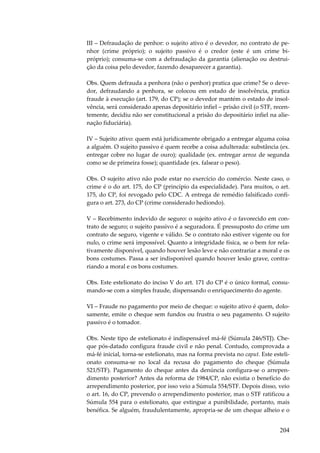 III – Defraudação de penhor: o sujeito ativo é o devedor, no contrato de penhor (crime próprio); o sujeito passivo é o credor (este é um crime bipróprio); consuma-se com a defraudação da garantia (alienação ou destruição da coisa pelo devedor, fazendo desaparecer a garantia).
Obs. Quem defrauda a penhora (não o penhor) pratica que crime? Se o devedor, defraudando a penhora, se colocou em estado de insolvência, pratica
fraude à execução (art. 179, do CP); se o devedor mantém o estado de insolvência, será considerado apenas depositário infiel – prisão civil (o STF, recentemente, decidiu não ser constitucional a prisão do depositário infiel na alienação fiduciária).
IV – Sujeito ativo: quem está juridicamente obrigado a entregar alguma coisa
a alguém. O sujeito passivo é quem recebe a coisa adulterada: substância (ex.
entregar cobre no lugar de ouro); qualidade (ex. entregar arroz de segunda
como se de primeira fosse); quantidade (ex. falsear o peso).
Obs. O sujeito ativo não pode estar no exercício do comércio. Neste caso, o
crime é o do art. 175, do CP (princípio da especialidade). Para muitos, o art.
175, do CP, foi revogado pelo CDC. A entrega de remédio falsificado configura o art. 273, do CP (crime considerado hediondo).
V – Recebimento indevido de seguro: o sujeito ativo é o favorecido em contrato de seguro; o sujeito passivo é a seguradora. É pressuposto do crime um
contrato de seguro, vigente e válido. Se o contrato não estiver vigente ou for
nulo, o crime será impossível. Quanto a integridade física, se o bem for relativamente disponível, quando houver lesão leve e não contrariar a moral e os
bons costumes. Passa a ser indisponível quando houver lesão grave, contrariando a moral e os bons costumes.
Obs. Este estelionato do inciso V do art. 171 do CP é o único formal, consumando-se com a simples fraude, dispensando o enriquecimento do agente.
VI – Fraude no pagamento por meio de cheque: o sujeito ativo é quem, dolosamente, emite o cheque sem fundos ou frustra o seu pagamento. O sujeito
passivo é o tomador.
Obs. Neste tipo de estelionato é indispensável má-fé (Súmula 246/STJ). Cheque pós-datado configura fraude civil e não penal. Contudo, comprovada a
má-fé inicial, torna-se estelionato, mas na forma prevista no caput. Este estelionato consuma-se no local da recusa do pagamento do cheque (Súmula
521/STF). Pagamento do cheque antes da denúncia configura-se o arrependimento posterior? Antes da reforma de 1984/CP, não existia o benefício do
arrependimento posterior, por isso veio a Súmula 554/STF. Depois disso, veio
o art. 16, do CP, prevendo o arrependimento posterior, mas o STF ratificou a
Súmula 554 para o estelionato, que extingue a punibilidade, portanto, mais
benéfica. Se alguém, fraudulentamente, apropria-se de um cheque alheio e o

204

 