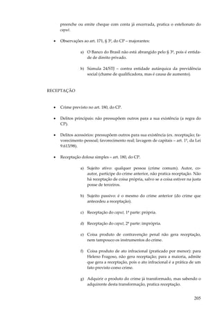 preenche ou emite cheque com conta já encerrada, pratica o estelionato do
caput.
•

Observações ao art. 171, § 3º, do CP – majorantes:
a) O Banco do Brasil não está abrangido pelo § 3º, pois é entidade de direito privado.
b) Súmula 24/STJ – contra entidade autárquica da previdência
social (chame de qualificadora, mas é causa de aumento).

RECEPTAÇÃO

•

Crime previsto no art. 180, do CP.

•

Delitos principais: não pressupõem outros para a sua existência (a regra do
CP).

•

Delitos acessórios: pressupõem outros para sua existência (ex. receptação; favorecimento pessoal; favorecimento real; lavagem de capitais – art. 1º, da Lei
9.613/98).

•

Receptação dolosa simples – art. 180, do CP.
a) Sujeito ativo: qualquer pessoa (crime comum). Autor, coautor, partícipe do crime anterior, não pratica receptação. Não
há receptação de coisa própria, salvo se a coisa estiver na justa
posse de terceiros.
b) Sujeito passivo: é o mesmo do crime anterior (do crime que
antecedeu a receptação).
c) Receptação do caput, 1ª parte: própria.
d) Receptação do caput, 2ª parte: imprópria.
e) Coisa produto de contravenção penal não gera receptação,
nem tampouco os instrumentos do crime.
f) Coisa produto de ato infracional (praticado por menor): para
Heleno Fragoso, não gera receptação; para a maioria, admite
que gera a receptação, pois o ato infracional é a prática de um
fato previsto como crime.
g) Adquirir o produto do crime já transformado, mas sabendo o
adquirente desta transformação, pratica receptação.

205

 