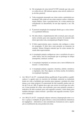h) Há receptação de coisa imóvel? O STF entende que não, pois
os verbos do art. 180 indicam apenas coisa móvel, embora seja, de fato, possível.
i)

Toda receptação pressupõe um crime contra o patrimônio antecedente? Não, pode ser um crime anterior contra a Administração Pública, como o peculato-furto. Se o crime anterior for
contrabando ou descaminho, há um tipo especial, o art. 334,
do CP.

j)

É possível receptação de receptação desde que a coisa conserve a qualidade delituosa.

k) Há dolo direto e implicitamente dolo eventual, para uma primeira corrente; para uma segunda corrente, há somente dolo
direto (prevalece esta, encampada por Rogério Greco).
l)

O dolo superveniente, para a maioria, não configura o crime
de receptação. O dolo deve estar presente no momento da
conduta. Nelson Hungria entende que há crime mesmo havendo dolo superveniente.

m) A receptação própria configura-se com a ocorrência do que o
verbo indica, mas há consumação que se prolonga no tempo
(transportar, conduzir, ocultar).
n) A receptação imprópria se consuma com a mera influência do
terceiro – é crime formal.
o) A receptação própria, segundo a doutrina, admite a tentativa;
a imprópria, não. Para alguns, na forma escrita, há tentativa
na receptação imprópria.
•

Art. 180, § 1º, do CP – receptação dolosa qualificada. O que justifica a qualificadora é o agente estar no exercício de atividade comercial ou industrial,
tendo em vista a facilidade que encontra para repassar o produto do crime
(passa a ser crime próprio). O comerciante de fato (camelô), pratica este crime (§ 2º do art. 180). O agente deve agir com animus lucrandi (que deve saber
ser a coisa produto de crime: esta expressão, para uma primeira corrente, é
indicativa de dolo eventual; para uma segunda corrente, é dolo direto para
também abranger o dolo eventual – prevalece esta segunda corrente). É possível a tentativa.

•

Art. 180, § 3º, do CP – receptação culposa: natureza, desproporção entre o valor e o preço e condições de quem oferece a coisa (circunstâncias indicativas
de negligência – alternativas e não cumulativas). Consuma-se com a aquisição ou recebimento da coisa produto de crime.

206

 