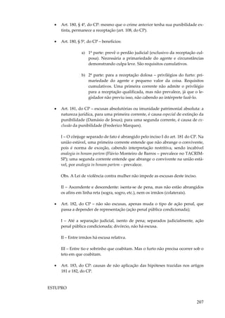 •

Art. 180, § 4º, do CP: mesmo que o crime anterior tenha sua punibilidade extinta, permanece a receptação (art. 108, do CP).

•

Art. 180, § 5º, do CP – benefícios:
a) 1ª parte: prevê o perdão judicial (exclusivo da receptação culposa). Necessária a primariedade do agente e circunstâncias
demonstrando culpa leve. São requisitos cumulativos.
b) 2ª parte: para a receptação dolosa – privilégios do furto: primariedade do agente e pequeno valor da coisa. Requisitos
cumulativos. Uma primeira corrente não admite o privilégio
para a receptação qualificada, mas não prevalece, já que o legislador não previu isso, não cabendo ao intérprete fazê-lo.

•

Art. 181, do CP – escusas absolutórias ou imunidade patrimonial absoluta: a
natureza jurídica, para uma primeira corrente, é causa especial de extinção da
punibilidade (Damásio de Jesus); para uma segunda corrente, é causa de exclusão da punibilidade (Frederico Marques).
I – O cônjuge separado de fato é abrangido pelo inciso I do art. 181 do CP. Na
união estável, uma primeira corrente entende que não abrange o convivente,
pois é norma de exceção, cabendo interpretação restritiva, sendo incabível
analogia in bonam partem (Flávio Monteiro de Barros – prevalece no TACRIMSP); uma segunda corrente entende que abrange o convivente na união estável, por analogia in bonam partem – prevalece.
Obs. A Lei de violência contra mulher não impede as escusas deste inciso.
II – Ascendente e descendente: isenta-se de pena, mas não estão abrangidos
os afins em linha reta (sogra, sogro, etc.), nem os irmãos (colaterais).

•

Art. 182, do CP – não são escusas, apenas muda o tipo de ação penal, que
passa a depender de representação (ação penal pública condicionada);
I – Até a separação judicial, isento de pena; separados judicialmente, ação
penal pública condicionada; divórcio, não há escusa.
II – Entre irmãos há escusa relativa.
III – Entre tio e sobrinho que coabitam. Mas o furto não precisa ocorrer sob o
teto em que coabitam.

•

Art. 183, do CP: causas de não aplicação das hipóteses trazidas nos artigos
181 e 182, do CP.

ESTUPRO

207

 