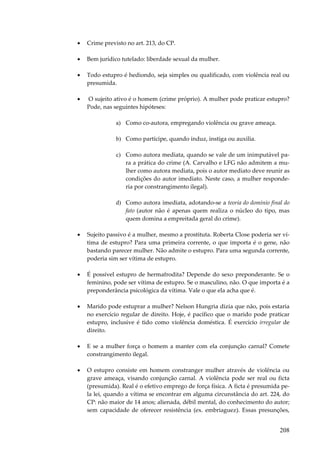 •

Crime previsto no art. 213, do CP.

•

Bem jurídico tutelado: liberdade sexual da mulher.

•

Todo estupro é hediondo, seja simples ou qualificado, com violência real ou
presumida.

•

O sujeito ativo é o homem (crime próprio). A mulher pode praticar estupro?
Pode, nas seguintes hipóteses:
a) Como co-autora, empregando violência ou grave ameaça.
b) Como partícipe, quando induz, instiga ou auxilia.
c) Como autora mediata, quando se vale de um inimputável para a prática do crime (A. Carvalho e LFG não admitem a mulher como autora mediata, pois o autor mediato deve reunir as
condições do autor imediato. Neste caso, a mulher responderia por constrangimento ilegal).
d) Como autora imediata, adotando-se a teoria do domínio final do
fato (autor não é apenas quem realiza o núcleo do tipo, mas
quem domina a empreitada geral do crime).

•

Sujeito passivo é a mulher, mesmo a prostituta. Roberta Close poderia ser vítima de estupro? Para uma primeira corrente, o que importa é o gene, não
bastando parecer mulher. Não admite o estupro. Para uma segunda corrente,
poderia sim ser vítima de estupro.

•

É possível estupro de hermafrodita? Depende do sexo preponderante. Se o
feminino, pode ser vítima de estupro. Se o masculino, não. O que importa é a
preponderância psicológica da vítima. Vale o que ela acha que é.

•

Marido pode estuprar a mulher? Nelson Hungria dizia que não, pois estaria
no exercício regular de direito. Hoje, é pacífico que o marido pode praticar
estupro, inclusive é tido como violência doméstica. É exercício irregular de
direito.

•

E se a mulher força o homem a manter com ela conjunção carnal? Comete
constrangimento ilegal.

•

O estupro consiste em homem constranger mulher através de violência ou
grave ameaça, visando conjunção carnal. A violência pode ser real ou ficta
(presumida). Real é o efetivo emprego de força física. A ficta é presumida pela lei, quando a vítima se encontrar em alguma circunstância do art. 224, do
CP: não maior de 14 anos; alienada, débil mental, do conhecimento do autor;
sem capacidade de oferecer resistência (ex. embriaguez). Essas presunções,

208

 