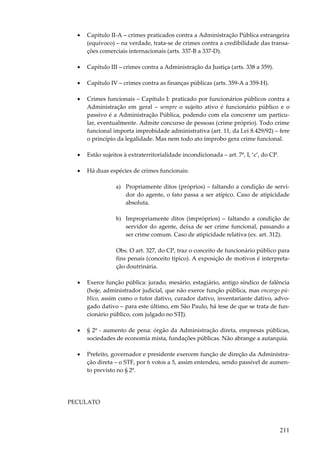 •

Capítulo II-A – crimes praticados contra a Administração Pública estrangeira
(equívoco) – na verdade, trata-se de crimes contra a credibilidade das transações comerciais internacionais (arts. 337-B a 337-D).

•

Capítulo III – crimes contra a Administração da Justiça (arts. 338 a 359).

•

Capítulo IV – crimes contra as finanças públicas (arts. 359-A a 359-H).

•

Crimes funcionais – Capítulo I: praticado por funcionários públicos contra a
Administração em geral – sempre o sujeito ativo é funcionário público e o
passivo é a Administração Pública, podendo com ela concorrer um particular, eventualmente. Admite concurso de pessoas (crime próprio). Todo crime
funcional importa improbidade administrativa (art. 11, da Lei 8.429/92) – fere
o princípio da legalidade. Mas nem todo ato ímprobo gera crime funcional.

•

Estão sujeitos à extraterritorialidade incondicionada – art. 7º, I, ‘c’, do CP.

•

Há duas espécies de crimes funcionais:
a) Propriamente ditos (próprios) – faltando a condição de servidor do agente, o fato passa a ser atípico. Caso de atipicidade
absoluta.
b) Impropriamente ditos (impróprios) – faltando a condição de
servidor do agente, deixa de ser crime funcional, passando a
ser crime comum. Caso de atipicidade relativa (ex. art. 312).
Obs. O art. 327, do CP, traz o conceito de funcionário público para
fins penais (conceito típico). A exposição de motivos é interpretação doutrinária.

•

Exerce função pública: jurado, mesário, estagiário, antigo síndico de falência
(hoje, administrador judicial, que não exerce função pública, mas encargo público, assim como o tutor dativo, curador dativo, inventariante dativo, advogado dativo – para este último, em São Paulo, há tese de que se trata de funcionário público, com julgado no STJ).

•

§ 2º - aumento de pena: órgão da Administração direta, empresas públicas,
sociedades de economia mista, fundações públicas. Não abrange a autarquia.

•

Prefeito, governador e presidente exercem função de direção da Administração direta – o STF, por 6 votos a 5, assim entendeu, sendo passível de aumento previsto no § 2º.

PECULATO

211

 