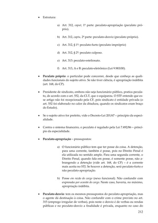 •

Estrutura:
a) Art. 312, caput, 1ª parte: peculato-apropriação (peculato próprio).
b) Art. 312, captu, 2ª parte: peculato-desvio (peculato próprio).
c) Art. 312, § 1º: peculato-furto (peculato impróprio)
d) Art. 312, § 2º: peculato culposo.
e) Art. 313: peculato-estelionato.
f) Art. 313, A e B: peculato-eletrônico (Lei 9.983/00).

•

Peculato próprio: o particular pode concorrer, desde que conheça as qualidades funcionais do sujeito ativo. Se não tiver ciência, é apropriação indébita
(art. 168, do CP).

•

Presidente de sindicato, embora não seja funcionário público, pratica peculato, de acordo com o art. 552, da CLT, que o equiparou. O STF entende que esse artigo não foi recepcionado pela CF, pois sindicato é entidade privada (o
art. 552 foi elaborado no calor da ditadura, quando os sindicatos eram braço
do Estado).

•

Se o sujeito ativo for prefeito, vide o Decreto-Lei 201/67 – princípio da especialidade.

•

Contra o sistema financeiro, o peculato é regulado pela Lei 7.492/86 – princípio da especialidade.

•

Peculato-apropriação – pressupostos:
a) O funcionário público tem que ter posse da coisa. A detenção,
para uma corrente, também é posse, pois no Direito Penal é
ela utilizada no sentido amplo. Para uma segunda corrente, o
Direito Penal, quando fala em posse, é somente posse, não abrangendo a detenção (vide art. 168, do CP) – é a corrente
mais aceita no STJ. Se houver a detenção, será peculato-furto e
não peculato-apropriação.
b) Posse em razão do cargo (nexo funcional). Não confundir com
expressão por ocasião do cargo. Neste caso, haveria, no máximo,
apropriação indébita.

•

Peculato-desvio: tem os mesmos pressupostos do peculato-apropriação, mas
o agente dá destinação à coisa. Não confundir com o crime previsto no art.
315 (emprego irregular de verbas), pois neste o desvio é de verbas ou rendas
públicas e no peculato-desvio a finalidade é privada, enquanto no caso do

212

 