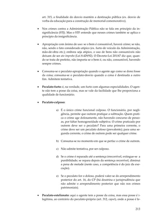 art. 315, a finalidade do desvio mantém a destinação pública (ex. desvio de
verba da educação para a construção de memorial comemorativo).
•

Nos crimes contra a Administração Pública não se fala em princípio da insignificância (STJ). Mas o STF entende que nesses crimes também se aplica o
princípio da insignificância.

•

Apropriação com ânimo de uso: se o bem é consumível, haverá crime; se não,
não, sendo o fato considerado atípico (ex. furto de veículo da Administração,
mão-de-obra etc.); embora seja atípico, o uso de bens não consumíveis não
deixam de ser ato ímprobo (Lei 8.429/92). O Decreto-Lei 201/67 diz que, quando se trata de prefeito, não importa se o bem é, ou não, consumível, havendo
sempre crimes.

•

Consuma-se o peculato-apropriação quando o agente age como se dono fosse
da coisa; consuma-se o peculato-desvio quando a coisa é destinada a outro
fim. Admitem tentativa.

•

Peculato-furto: é, na verdade, um furto com algumas especialidades. O agente não tem a posse da coisa, mas se vale da facilidade que lhe proporciona a
qualidade de funcionário.

•

Peculato-culposo:
a) É o único crime funcional culposo. O funcionário, por negligência, permite que outrem pratique a subtração. Quem pratica o crime age dolosamente, não havendo concurso de pessoas, por faltar homogeneidade subjetiva. O crime praticado por
outrem deve ser o peculato? Para uma primeira corrente, o
crime deve ser um peculato doloso (prevalente); para uma segunda corrente, o crime de outrem pode ser qualquer crime.
b) Consuma-se no momento em que se perfaz o crime de outrem.
c) Não admite tentativa, por ser culposo.
d) Se o crime é reparado até a sentença irrecorrível, extingue-se a
punibilidade; se repara depois da sentença recorrível, diminui
a pena de metade (neste caso, a competência é do juiz da execução).
e) Se o peculato for o doloso, poderá valer-se do arrependimento
posterior do art. 16, do CP (há doutrina e jurisprudência que
não admite o arrependimento posterior que não nos crimes
patrimoniais).

•

Peculato-estelionato: aqui o agente tem a posse da coisa, mas essa posse é ilegítima, ao contrário do peculato-próprio (art. 312, caput), onde a posse é le-

213

 