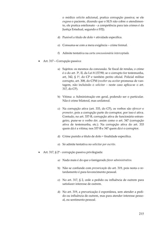 o médico solicita adicional, pratica corrupção passiva; se ele
engana o paciente, dizendo que o SUS não cobre o atendimento, ele pratica estelionato - a competência para tais crimes é da
Justiça Estadual, segundo o STJ).
d) Punível a título de dolo + atividade específica.
e) Consuma-se com a mera exigência – crime formal.
f) Admite tentativa na carta concussionária interceptada.
•

Art. 317 – Corrupção passiva:
a) Sujeitos: os mesmos da concussão. Se fiscal de rendas, o crime
é o do art. 3º, II, da Lei 8.137/90; se o corrupto for testemunha,
art, 342, § 1º, do CP e também perito oficial. Policial militar
corrupto, art. 308, do CPM (receber ou aceitar promessa de vantagem, não incluindo o solicitar – neste caso aplica-se o art.
317, do CP).
b) Vítima: a Administração em geral, podendo ser o particular.
Não é crime bilateral, mas unilateral.
c) Na corrupção ativa (art. 333, do CP), os verbos são oferecer e
prometer, pois a corrupção parte do corruptor, por isso é ativa.
Contudo, no art. 337-B, corrupção ativa de funcionário estrangeiro, pune-se o verbo dar, assim como o art. 347 (corrupção
ativa de testemunha, etc.). Na corrupção ativa do art. 333
quem dá é a vítima; nos 337-B e 347 quem dá é o corruptor.
d) Crime punido a título de dolo + finalidade específica.
e) Só admite tentativa no solicitar por escrito.

•

Art. 317, § 2º - corrupção passiva privilegiada:
a) Nada mais é do que o famigerado favor administrativo.
b) Não se confunde com prevaricação do art. 319, pois nesta o retardamento é para favorecimento pessoal.
c) No art. 317, § 2, cede a pedido ou influência de outrem para
satisfazer interesse de outrem.
d) No art. 319, a prevaricação é espontânea, sem atender a pedido ou influência de outrem, mas para atender interesse pessoal, ou sentimento pessoal.

215

 
