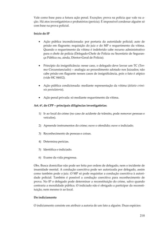 Vale como base para a futura ação penal. Exceções: prova na polícia que vale na ação. Há atos investigatórios e probatórios (perícia). É impossível condenar alguém só
com base na prova policial.
Início do IP
•

Ação pública incondicionada: por portaria da autoridade policial; auto de
prisão em flagrante; requisição do juiz e do MP e requerimento da vítima.
Quando o requerimento da vítima é indeferido cabe recurso administrativo
para o chefe de polícia (Delegado-Chefe de Polícia ou Secretário de Segurança Pública ou, ainda, Diretor-Geral de Polícia).

•

Princípio da insignificância: nesse caso, o delegado deve lavrar um TC (Termo Circunstanciado) – analogia ao procedimento adotado nos Juizados; não
cabe prisão em flagrante nesses casos de insignificância, pois o fato é atípico
(vide HC 84412).

•

Ação pública condicionada: mediante representação da vítima (delatio criminis postulatoria).

•

Ação penal privada: só mediante requerimento da vítima.

Art. 6º, do CPP – principais diligências investigatórias:
1) Ir ao local do crime (no caso de acidente de trânsito, pode remover pessoas e
veículos).
2) Apreende instrumentos do crime; ouve o ofendido; ouve o indiciado.
3) Reconhecimento de pessoas e coisas.
4) Determina perícias.
5) Identifica o indiciado.
6) Exame da vida pregressa.
Obs. Busca domiciliar não pode ser feita por ordem de delegado, nem o incidente de
insanidade mental. A condução coercitiva pode ser autorizada por delegado, assim
como também pode o juiz. O MP só pode requisitar a condução coercitiva à autoridade policial. Também é possível a condução coercitiva para reconhecimento de
prova. No IP o delegado pode determinar a reconstituição do crime, salvo quando
contraria a moralidade pública. O indiciado não é obrigado a participar da reconstituição, nem mesmo ir ao local.
Do indiciamento
O indiciamento consiste em atribuir a autoria de um fato a alguém. Duas espécies:

218

 