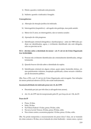 1) Direto: quando o indiciado está presente.
2) Indireto: quando o indiciado é foragido.
Conseqüências:
a) Alteração da situação jurídica do indiciado.
b) Interrogatório (inquisitivo) – advogado não participa, mas pode assistir.
c) Menor de 21 anos, no interrogatório, não se nomeia curador.
d) Apuração da vida pregressa.
e) Identificação criminal (fotográfica e dactiloscópica) – antes de 1988 todos podiam ser identificados; agora, o civilmente identificado não está obrigado,
salvo se previsto na lei.
ECA – dúvidas sobre a identidade do menor – art. 5º, da Lei do Crime Organizado
(Lei 10.054/2000):
1) Pessoas não civilmente identificadas são criminalmente identificadas, obrigatoriamente.
2) Quando houver dúvida sobre a identidade do sujeito.
3) Identificação criminal em alguns crimes, quais sejam, homicídio doloso, crimes patrimoniais violentos, receptação qualificada, crimes sexuais e falsificação de documento público.
Obs. Para o STJ, o art. 5º, da Lei do Crime Organizado, está revogado. Nas infrações
de menor potencial ofensivo (TCO), não existe indiciamento.
Incomunicabilidade do indiciado preso (art. 21, do CPP)
•

Decretada por juiz por três dias (o advogado tem acesso).

•

Art. 21, do CPP não foi recepcionado pela CF, por força do art. 136, da CF.

Prazo do IP
•
•
•
•
•

Preso, 10 dias.
Solto, 30 dias.
Na Polícia Federal: 15 dias, preso; 30 dias, solto.
Na nova Lei de Tóxicos: 30 dias, preso; 90 dias, solto.
Nos crimes contra a economia popular: 10 dias, preso; 10 dias, solto.

Obs. Na prisão temporária o encarceramento do preso dura 5 dias, em se tratando
de crime comum e 30 dias, em se tratando de crime hediondo – nesses casos, o prazo

219

 