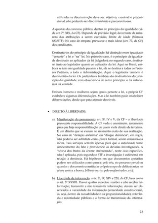 utilizado na discriminação deve ser: objetivo, razoável e proporcional, não podendo ser discriminatório e preconceituoso.
A questão do concurso público, dentro do princípio da igualdade (vide art. 7º, XIX, da CF). Depende de previsão legal; decorrente da natureza das atribuições a serem exercidas; limite de idade (Súmula
683/STF). No caso de empate, prevalece o mais idoso (art. 77, da CF)
dos candidatos.
Destinatários do princípio da igualdade: há distinção entre igualdade
“perante” a lei e “na” lei. No primeiro caso, é o princípio da igualdade destinado ao aplicador da lei (julgador); no segundo caso, destinase tanto ao legislador quanto ao aplicador da lei. Aqui no Brasil, embora se fale em igualdade perante a lei, ela se destina a todos os Poderes Públicos, a toda a Administração. Aqui, o legislador também é
destinatário da lei. Os particulares também são destinatários do princípio da igualdade, com observância de outro princípio: o da autonomia da vontade.
Embora homens e mulheres sejam iguais perante a lei, a própria CF
estabelece algumas diferenciações. Mas a lei também pode estabelecer
diferenciações, desde que para atenuar desníveis.

•

DIREITO À LIBERDADE:
a) Manifestação do pensamento: art. 5º, IV e V, da CF – a liberdade
pressupõe responsabilidade. A CF veda o anonimato, justamente
para que haja responsabilização de quem viola direito de terceiros.
É um direito que se exaure no momento exato de sua realização.
No caso de “delação anônima” ou “disque denúncia”, em regra,
não poderia ser admitida como prova formal, sendo considerada
ilícita. Tais serviços servem apenas para que a autoridade tome
conhecimento do fato e providencie as devidas investigações. A
“teoria dos frutos da árvore envenenada”, neste caso específico,
não é aplicada, pois segundo o STF a investigação é autônoma em
relação à denúncia. Há hipóteses em que documentos apócrifos
podem ser utilizados como prova: pelo réu, no processo penal ou
quando o documento constitui o próprio corpo de delito (cartas no
crime contra a honra, bilhete escrito pelo seqüestrador, etc).
b) Liberdade de informação: arts. 5º, IX, XIV e 220, da CF, bem como
o art. 5º XXXIII. Possui quatro aspectos: receber e não receber informação; transmitir e não transmitir informação; devem ser observados a veracidade da informação (veracidade constitucional,
ou seja, dentro da razoabilidade e da proporcionalidade), relevância e notoriedade públicas e a forma de transmissão da informação.

22

 