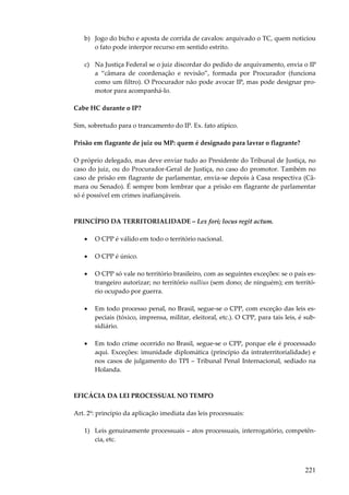 b) Jogo do bicho e aposta de corrida de cavalos: arquivado o TC, quem noticiou
o fato pode interpor recurso em sentido estrito.
c) Na Justiça Federal se o juiz discordar do pedido de arquivamento, envia o IP
a “câmara de coordenação e revisão”, formada por Procurador (funciona
como um filtro). O Procurador não pode avocar IP, mas pode designar promotor para acompanhá-lo.
Cabe HC durante o IP?
Sim, sobretudo para o trancamento do IP. Ex. fato atípico.
Prisão em flagrante de juiz ou MP: quem é designado para lavrar o flagrante?
O próprio delegado, mas deve enviar tudo ao Presidente do Tribunal de Justiça, no
caso do juiz, ou do Procurador-Geral de Justiça, no caso do promotor. Também no
caso de prisão em flagrante de parlamentar, envia-se depois à Casa respectiva (Câmara ou Senado). É sempre bom lembrar que a prisão em flagrante de parlamentar
só é possível em crimes inafiançáveis.

PRINCÍPIO DA TERRITORIALIDADE – Lex fori; locus regit actum.
•

O CPP é válido em todo o território nacional.

•

O CPP é único.

•

O CPP só vale no território brasileiro, com as seguintes exceções: se o país estrangeiro autorizar; no território nullius (sem dono; de ninguém); em território ocupado por guerra.

•

Em todo processo penal, no Brasil, segue-se o CPP, com exceção das leis especiais (tóxico, imprensa, militar, eleitoral, etc.). O CPP, para tais leis, é subsidiário.

•

Em todo crime ocorrido no Brasil, segue-se o CPP, porque ele é processado
aqui. Exceções: imunidade diplomática (princípio da intraterritorialidade) e
nos casos de julgamento do TPI – Tribunal Penal Internacional, sediado na
Holanda.

EFICÁCIA DA LEI PROCESSUAL NO TEMPO
Art. 2º: princípio da aplicação imediata das leis processuais:
1) Leis genuinamente processuais – atos processuais, interrogatório, competência, etc.

221

 