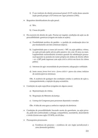 f) É um instituto do direito processual penal. O CP cuida desse assunto
(ação penal) porque o CP entrou em vigor primeiro (1941).
•

Requisitos identificadores da ação penal:
a) Réu.
b) Causa de pedir.

•

Do exercício do direito de ação. Precisa ser regular; condições da ação ou de
procedibilidade: genéricas (exigem em todas as ações):
a) Possibilidade jurídica do pedido – o pedido de condenação deve ter
por fundamento um fato criminoso (típico).
b) Legitimidade para a causa (ad causam) – MP, na ação pública; vítima,
na ação privada (pólo ativo); pólo passivo: réu com 18 anos ou mais.
Legitimidade extraordinária acontece quando há substituição processual (quando se postula em nome próprio em defesa de direito alheio
– ex. o MP pode ingressar com ação civil ex delicto em favor da vítima
pobre).
c) Interesse de agir: necessidade do provimento; adequação e utilidade.
d) Justa causa: fumus boni iuris = fumus delicti = prova do crime; indícios
de autoria (provas mínimas).
Obs. A ausência de qualquer das condições conduz à carência de ação e,
consequentemente, a rejeição da peça acusatória.

•

Condições da ação específicas (exigidas em alguns casos):
a) Representação da vítima.
b) Requisição do Ministro da Justiça.
c) Licença do Congresso para processar deputado e senador.
Obs. A falta de uma gera a carência e rejeição da denúncia.

•

Condições de procedibilidade: havendo morte do querelante, na ação privada, pode dar continuidade o cônjuge, companheiro, ascendente, descendente
e irmão (forma uma sigla: CCADI), em 60 dias.

•

Pressupostos processuais:
a) Existência do processo – existência de um órgão jurisdicional e
uma demanda (pedido).

223

 