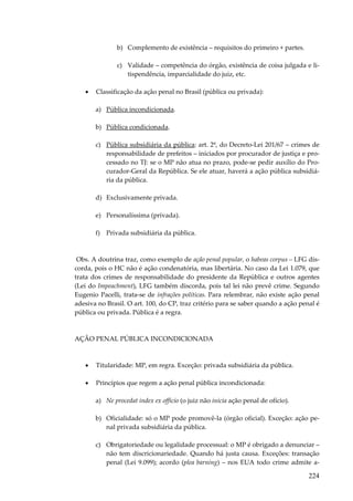 b) Complemento de existência – requisitos do primeiro + partes.
c) Validade – competência do órgão, existência de coisa julgada e litispendência, imparcialidade do juiz, etc.
•

Classificação da ação penal no Brasil (pública ou privada):
a) Pública incondicionada.
b) Pública condicionada.
c) Pública subsidiária da pública: art. 2º, do Decreto-Lei 201/67 – crimes de
responsabilidade de prefeitos – iniciados por procurador de justiça e processado no TJ: se o MP não atua no prazo, pode-se pedir auxílio do Procurador-Geral da República. Se ele atuar, haverá a ação pública subsidiária da pública.
d) Exclusivamente privada.
e) Personalíssima (privada).
f) Privada subsidiária da pública.

Obs. A doutrina traz, como exemplo de ação penal popular, o habeas corpus – LFG discorda, pois o HC não é ação condenatória, mas libertária. No caso da Lei 1.079, que
trata dos crimes de responsabilidade do presidente da República e outros agentes
(Lei do Impeachment), LFG também discorda, pois tal lei não prevê crime. Segundo
Eugenio Pacelli, trata-se de infrações políticas. Para relembrar, não existe ação penal
adesiva no Brasil. O art. 100, do CP, traz critério para se saber quando a ação penal é
pública ou privada. Pública é a regra.

AÇÃO PENAL PÚBLICA INCONDICIONADA

•

Titularidade: MP, em regra. Exceção: privada subsidiária da pública.

•

Princípios que regem a ação penal pública incondicionada:
a) Ne procedat index ex officio (o juiz não inicia ação penal de ofício).
b) Oficialidade: só o MP pode promovê-la (órgão oficial). Exceção: ação penal privada subsidiária da pública.
c) Obrigatoriedade ou legalidade processual: o MP é obrigado a denunciar –
não tem discricionariedade. Quando há justa causa. Exceções: transação
penal (Lei 9.099); acordo (plea barning) – nos EUA todo crime admite a-

224

 