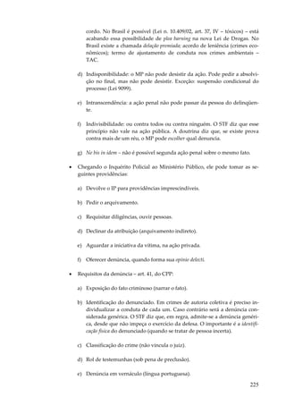 cordo. No Brasil é possível (Lei n. 10.409/02, art. 37, IV – tóxicos) – está
acabando essa possibilidade de plea barning na nova Lei de Drogas. No
Brasil existe a chamada delação premiada; acordo de leniência (crimes econômicos); termo de ajustamento de conduta nos crimes ambientais –
TAC.
d) Indisponibilidade: o MP não pode desistir da ação. Pode pedir a absolvição no final, mas não pode desistir. Exceção: suspensão condicional do
processo (Lei 9099).
e) Intranscendência: a ação penal não pode passar da pessoa do delinqüente.
f) Indivisibilidade: ou contra todos ou contra ninguém. O STF diz que esse
princípio não vale na ação pública. A doutrina diz que, se existe prova
contra mais de um réu, o MP pode escolher qual denuncia.
g) Ne bis in idem – não é possível segunda ação penal sobre o mesmo fato.
•

Chegando o Inquérito Policial ao Ministério Público, ele pode tomar as seguintes providências:
a) Devolve o IP para providências imprescindíveis.
b) Pedir o arquivamento.
c) Requisitar diligências, ouvir pessoas.
d) Declinar da atribuição (arquivamento indireto).
e) Aguardar a iniciativa da vítima, na ação privada.
f) Oferecer denúncia, quando forma sua opinio delecti.

•

Requisitos da denúncia – art. 41, do CPP:
a) Exposição do fato criminoso (narrar o fato).
b) Identificação do denunciado. Em crimes de autoria coletiva é preciso individualizar a conduta de cada um. Caso contrário será a denúncia considerada genérica. O STF diz que, em regra, admite-se a denúncia genérica, desde que não impeça o exercício da defesa. O importante é a identificação física do denunciado (quando se tratar de pessoa incerta).
c) Classificação do crime (não vincula o juiz).
d) Rol de testemunhas (sob pena de preclusão).
e) Denúncia em vernáculo (língua portuguesa).

225

 