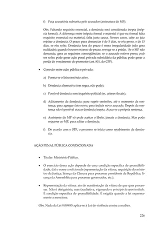 f) Peça acusatória subscrita pelo acusador (assinatura do MP).
Obs. Faltando requisito essencial, a denúncia será considerada inepta (inépcia formal). A diferença entre inépcia formal e material é que na formal falta
requisito essencial; na material, falta justa causa. Nesses casos, cabe ao juiz
rejeitar a denúncia. O prazo para denunciar é de 5 dias, se réu preso, e de 15
dias, se réu solto. Denúncia fora do prazo é mera irregularidade (não gera
nulidade); quando houver excesso de prazo, revoga-se a prisão. Se o MP não
denuncia, gera as seguintes conseqüências: se o acusado estiver preso, pode
ser solto; pode gerar ação penal privada subsidiária da pública; pode gerar a
perda do vencimento do promotor (art. 801, do CPP).
•

Conexão entre ação pública e privada:
a) Forma-se o litisconsórcio ativo.
b) Denúncia alternativa (em regra, não pode).
c) Possível denúncia sem inquérito policial (ex. crimes fiscais).
d) Aditamento da denúncia: para suprir omissões, até o momento da sentença; para agregar fato novo; para incluir novo acusado. Depois da sentença não é possível atacar denúncia inepta. Ataca-se a própria sentença.
e) Assistente do MP só pode aceitar o libelo, jamais a denúncia. Mas pode
requerer ao MP, para aditar a denúncia.
f) De acordo com o STF, o processo se inicia como recebimento da denúncia.

AÇÃO PENAL PÚBLICA CONDICIONADA

•

Titular: Ministério Público.

•

O exercício dessa ação depende de uma condição específica de procedibilidade, daí o nome condicionada (representação da vítima; requisição do ministro da Justiça; licença da Câmara para processar presidente da República; licença da Assembléia para processar governador, etc.).

•

Representação da vítima: ato de manifestação da vítima de que quer processar. Não é obrigatória, mas facultativa, vigorando o princípio da oportunidade.
É condição específica de procedibilidade. É exigida quando a lei expressamente a menciona.

Obs. Nada da Lei 9.099/95 aplica-se à Lei de violência contra a mulher.

226

 