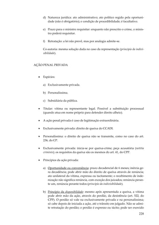 d) Natureza jurídica: ato administrativo; ato político regido pela oportunidade (não é obrigatório); e condição de procedibilidade; é facultativo.
e) Prazo para o ministro requisitar: enquanto não prescrito o crime, o ministro poderá requisitar.
f) Retratação: a lei não prevê, mas por analogia admite-se.
Co-autoria: mesma solução dada no caso da representação (princípio da indivisibilidade).

AÇÃO PENAL PRIVADA

•

Espécies:
a) Exclusivamente privada.
b) Personalíssima.
c) Subsidiária da pública.

•

Titular: vítima ou representante legal. Possível a substituição processual
(quando atua em nome próprio para defender direito alheio).

•

A ação penal privada é caso de legitimação extraordinária.

•

Exclusivamente privada: direito de queixa do CCADI.

•

Personalíssima: o direito de queixa não se transmite, como no caso do art.
236, do CP.

•

Exclusivamente privada: inicia-se por queixa-crime; peça acusatória (notitia
criminis); os requisitos da queixa são os mesmos do art. 41, do CPP.

•

Princípios da ação privada:
a) Oportunidade ou conveniência: prazo decadencial de 6 meses; inércia gera decadência; pode abrir mão do direito de queixa através de renúncia;
ato unilateral da vítima, expressa ou tacitamente; o recebimento de indenização não significa renúncia, com exceção dos juizados; renúncia perante um, renúncia perante todos (princípio da indivisibilidade).
b) Princípio da disponibilidade: mesmo após apresentada a queixa, a vítima
pode abrir mão da ação, através do perdão, da desistência (art. 522, do
CPP). O perdão só vale na exclusivamente privada e na personalíssima;
só cabe depois de iniciada a ação, até o trânsito em julgado. Não se admite retratação do perdão; o perdão é expresso ou tácito; pode ser exercido

228

 