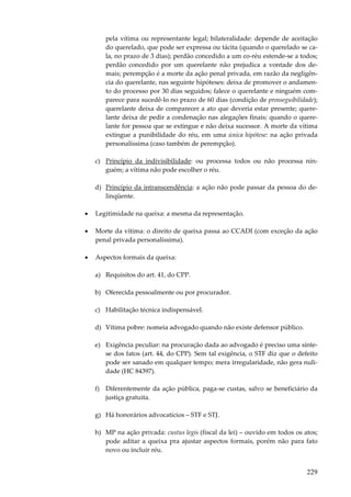 pela vítima ou representante legal; bilateralidade: depende de aceitação
do querelado, que pode ser expressa ou tácita (quando o querelado se cala, no prazo de 3 dias); perdão concedido a um co-réu estende-se a todos;
perdão concedido por um querelante não prejudica a vontade dos demais; perempção é a morte da ação penal privada, em razão da negligência do querelante, nas seguinte hipóteses: deixa de promover o andamento do processo por 30 dias seguidos; falece o querelante e ninguém comparece para sucedê-lo no prazo de 60 dias (condição de prosseguibilidade);
querelante deixa de comparecer a ato que deveria estar presente; querelante deixa de pedir a condenação nas alegações finais; quando o querelante for pessoa que se extingue e não deixa sucessor. A morte da vítima
extingue a punibilidade do réu, em uma única hipótese: na ação privada
personalíssima (caso também de perempção).
c) Princípio da indivisibilidade: ou processa todos ou não processa ninguém; a vítima não pode escolher o réu.
d) Princípio da intranscendência: a ação não pode passar da pessoa do delinqüente.
•

Legitimidade na queixa: a mesma da representação.

•

Morte da vítima: o direito de queixa passa ao CCADI (com exceção da ação
penal privada personalíssima).

•

Aspectos formais da queixa:
a) Requisitos do art. 41, do CPP.
b) Oferecida pessoalmente ou por procurador.
c) Habilitação técnica indispensável.
d) Vítima pobre: nomeia advogado quando não existe defensor público.
e) Exigência peculiar: na procuração dada ao advogado é preciso uma síntese dos fatos (art. 44, do CPP). Sem tal exigência, o STF diz que o defeito
pode ser sanado em qualquer tempo; mera irregularidade, não gera nulidade (HC 84397).
f) Diferentemente da ação pública, paga-se custas, salvo se beneficiário da
justiça gratuita.
g) Há honorários advocatícios – STF e STJ.
h) MP na ação privada: custus legis (fiscal da lei) – ouvido em todos os atos;
pode aditar a queixa pra ajustar aspectos formais, porém não para fato
novo ou incluir réu.

229

 