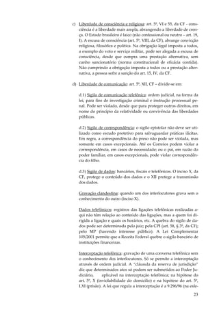 c) Liberdade de consciência e religiosa: art. 5º, VI e 55, da CF - consciência é a liberdade mais ampla, abrangendo a liberdade de crença. O Estado brasileiro é laico (não confessional ou neutro – art. 19,
I). A escusa de consciência (art. 5º, VIII, da CF), abrange convicção
religiosa, filosófica e política. Na obrigação legal imposta a todos,
a exemplo do voto e serviço militar, pode ser alegada a escusa de
consciência, desde que cumpra uma prestação alternativa, sem
cunho sancionatório (norma constitucional de eficácia contida).
Não cumprindo a obrigação imposta a todos ou a prestação alternativa, a pessoa sofre a sanção do art. 15, IV, da CF.
d) Liberdade de comunicação: art. 5º, XII, CF – divide-se em:
d.1) Sigilo de comunicação telefônica: ordem judicial, na forma da
lei, para fins de investigação criminal e instrução processual penal. Pode ser violado, desde que para proteger outros direitos, em
nome do princípio da relatividade ou convivência das liberdades
públicas.
d.2) Sigilo de correspondência: o sigilo epistolar não deve ser utilizado como escudo protetivo para salvaguardar práticas ilícitas.
Em regra, a correspondência do preso não pode ser violada, mas
somente em casos excepcionais. Até os Correios podem violar a
correspondência, em casos de necessidade; ou o pai, em razão do
poder familiar, em casos excepcionais, pode violar correspondência do filho.
d.3) Sigilo de dados: bancários, fiscais e telefônicos. O inciso X, da
CF, protege o conteúdo dos dados e o XII protege a transmissão
dos dados.
Gravação clandestina: quando um dos interlocutores grava sem o
conhecimento do outro (inciso X).
Dados telefônicos: registros das ligações telefônicas realizadas aqui não têm relação ao conteúdo das ligações, mas a quem foi dirigida a ligação e quais os horários, etc. A quebra do sigilo de dados pode ser determinada pelo juiz; pela CPI (art. 58, § 3º, da CF);
pelo MP (havendo interesse público). A Lei Complementar
105/2001 permite que a Receita Federal quebre o sigilo bancário de
instituições financeiras.
Interceptação telefônica: gravação de uma conversa telefônica sem
o conhecimento dos interlocutores. Só se permite a interceptação
através de ordem judicial. A “cláusula da reserva de jurisdição”
diz que determinados atos só podem ser submetidos ao Poder Judiciário,
aplicável na interceptação telefônica; na hipótese do
art. 5º, X (inviolabilidade do domicílio) e na hipótese do art. 5º,
LXI (prisão). A lei que regula a interceptação é a 9.296/96 (na esfe-

23

 