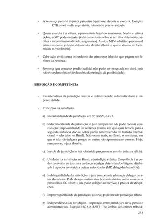 •

A sentença penal é ilíquida; primeiro liquida-se, depois se executa. Exceção:
CTB prevê multa reparatória, não sendo preciso executar.

•

Quem executa é a vítima, representante legal ou sucessores. Sendo a vítima
pobre, o MP pode executar (vide comentário sobre o art. 69 – defensoria pública e inconstitucionalidade progressiva). Aqui, o MP é substituo processual
(atua em nome próprio defendendo direito alheio, o que se chama de legitimidade extraordinária).

•

Cabe ação civil contra os herdeiros do criminoso falecido, que pagam nos limites da herança.

•

Sentença que concede perdão judicial não pode ser executada no cível, pois
não é condenatória (é declaratória da extinção da punibilidade).

JURISDIÇÃO E COMPETÊNCIA

•

Características da jurisdição: inércia e definitividade; substitutividade e imperatividade.

•

Princípios da jurisdição:
a) Inafastabilidade da jurisdição: art. 5º, XXXV, da CF.
b) Indeclinabilidade da jurisdição: o juiz competente não pode recusar a jurisdição (impossibilidade de sentença branca, em que o juiz remete para a
segunda instância decisão sobre ponto controvertido em tratado internacional – não cabe no Brasil). Não existe mais, no Brasil, o non liquet, em
que o juiz não julgava porque as partes não apresentavam provas. Hoje,
sem provas, o juiz absolve.
c) Inércia da jurisdição: o juiz não inicia processo (ne procedat index ex officio).
d) Unidade da jurisdição: no Brasil, a jurisdição é única. Competência é o poder conferido ao juiz para conhecer e julgar determinados litígios. Atribuição é o poder conferido a outras autoridades (MP, delegado de polícia).
e) Indelegabilidade da jurisdição: o juiz competente não pode delegar os atos decisórios. Pode delegar outros atos (ex. instrutórios, como uma carta
precatória). EC 45/05: o juiz pode delegar ao escrivão a prática de despachos.
f) Improrrogabilidade da jurisdição: juiz não pode invadir jurisdição alheia.
g) Independência das jurisdições – separação entre jurisdições civis, penais e
administrativas. Exceção: HC 81611/STF – no âmbito dos crimes tributá-

232

 