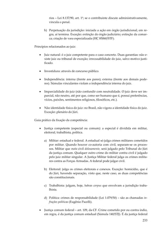 rios – Lei 8.137/90, art. 1º; se o contribuinte discute administrativamente,
vincula o penal.
h) Perpetuação da jurisdição: iniciada a ação em órgão jurisdicional, em regra, aí termina. Exceção: extinção do órgão judiciário; extinção da comarca; criação de vara especializada (HC 85060/STF).
Princípios relacionados ao juiz:
•

Juiz natural: é o juiz competente para o caso concreto. Duas garantias: não existe juiz ou tribunal de exceção; irrecusabilidade do juiz, salvo motivo justificado.

•

Investidura: através de concurso público.

•

Independência: interna (frente aos pares); externa (frente aos demais poderes). Súmulas vinculantes violam a independência interna do juiz.

•

Imparcialidade do juiz (não confundir com neutralidade. O juiz deve ser imparcial, não neutro, até por que, como ser humano que é, possui preferências,
vícios, paixões, sentimentos religiosos, filosóficos, etc.).

•

Não identidade física do juiz: no Brasil, não vigora a identidade física do juiz.
Exceção: plenário do Júri.

Guia prático da fixação da competência:
•

Justiça competente (especial ou comum): a especial é dividida em militar,
eleitoral, trabalhista, política.
a) Militar: estadual e federal. A estadual só julga crimes militares cometidos
por militar. Quando houver co-autoria com civil, separam-se os processos. Militar que mata civil dolosamente, será julgado pelo Tribunal do Júri
da justiça comum. Qualquer outro crime do militar contra civil é julgado
pelo juiz militar singular. A Justiça Militar federal julga os crimes militares contra as Forças Armadas. A federal pode julgar civil.
b) Eleitoral: julga os crimes eleitorais e conexos. Exceção: homicídio, que é
do Júri, havendo separação, visto que, neste caso, as duas competências
são constitucionais.
c) Trabalhista: julgam, hoje, habeas corpus que envolvam a jurisdição trabalhista.
d) Política: crimes de responsabilidade (Lei 1.079/50) – são as chamadas infrações políticas (Eugênio Pacelli).

•

Justiça comum federal – art. 109, da CF. Crime cometido por ou contra índio,
em regra, é da justiça comum estadual (Súmula 140/STJ). É da justiça federal

233

 