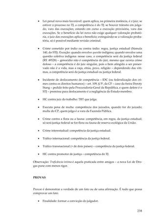 •

Lei penal nova mais favorável: quem aplica, na primeira instância, é o juiz; se
estiver o processo no TJ, a competência é do TJ; se houver trânsito em julgado, vara das execuções; estando em curso a execução provisória, vara das
execuções. Se o benefício da lei nova não exige qualquer valoração probatória, o juiz das execuções aplica o benefício; extinguindo-se a valoração probatória, só é possível mediante revisão criminal.

•

Crime cometido por índio ou contra índio: regra, justiça estadual (Súmula
140, do STJ). Exceção: quando envolve questão indígena; quando envolve uma
questão coletiva indígena: nesse caso, a competência será da justiça federal
(RE 49528) – genocídio não é competência do júri, mesmo que ocorra crime
doloso – a competência é do juiz singular, pois o bem atingido a ser preservado não é a vida, mas a raça, etnia, povo, religião – dependendo das vítimas, a competência será da justiça estadual ou justiça federal.

•

Incidente de deslocamento de competência – IDC (ou federalização dos crimes contra os direitos humanos) – art. 109, § 5º, da CF – caso da freira Doroty
Stang – pedido feito pela Procuradoria-Geral da República, e quem defere é o
STJ – premissa para deslocamento é a negligência do Estado-membro.

•

HC contra juiz do trabalho: TRT que julga.

•

Executa pena de multa: competência dos juizados, quando for do juizado;
multa do CP, quem julga é a vara da Fazenda Pública.

•

Crime contra a flora ou a fauna: competência, em regra, da justiça estadual;
só será justiça federal se for flora ou fauna de reserva ecológica da União.

•

Crime interestadual: competência da justiça estadual.

•

Tráfico internacional: competência da justiça federal.

•

Tráfico transnacional (+ de dois países) – competência da justiça federal.

•

HC contra promotor de justiça – competência do TJ.

Observação: Traficância íntima é aquela praticada entre amigos – a nova Lei de Drogas pune com menos rigor.

PROVAS

Provar é demonstrar a verdade de um fato ou de uma afirmação. É tudo que possa
comprovar um fato.
•

Finalidade: formar a convicção do julgador.

238

 