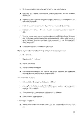 •

Destinatários: todas as pessoas que devem formar sua convicção.

•

Objeto de prova: são as afirmações ou fatos que devem ser comprovados (fato
probandum).

•

Sujeitos da prova: pessoas responsáveis pela produção da prova (perito, testemunha, vítima, etc.).

•

Fonte de prova: tudo que indica algum fato a ser provado (denúncia).

•

Forma da prova: modo pelo qual a prova se produz (oral, documental, material).

•

Meio de prova: tudo quanto possa comprovar um fato (confissão, testemunho, perícia, documento). Existem provas inominadas, fora do CPP: interceptação telefônica, filmagem, fotos, etc. Não vigora no CPP o princípio da taxatividade das provas.

•

Elementos de prova: são os fatos já provados.

Objeto de prova: fato narrado, afirmações feitas. Precisam ser provados:
•

Os costumes.

•

Regulamentos e portarias.

•

Direito alienígena.

•

Direito estadual/municipal.

•

Fato não contestado pelo réu também precisa ser provado, pois não existe
confissão ficta ou presumida no processo penal.

Não necessitam de prova:
•

Fatos notórios, de amplo conhecimento público.

•

presunções absolutas (iure et de iure). Nos crimes sexuais, a presunção, segundo o STF, é relativa.

•

Fatos axiomáticos ou intuitivos (evidente, óbvio ululante).

•

Fatos inúteis e impertinentes.

Classificação das provas:
•

Direta: relacionada diretamente com o fato (ex. testemunha ocular ou de visu).

239

 