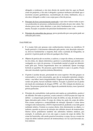 obrigado a confessar); o réu tem direito de mentir (não há, aqui no Brasil,
crime de perjúrio); o réu não é obrigado a praticar nenhuma atividade que o
incrimine (exame grafotécnico, reconstituição do crime, bafômetro, etc.); o
réu não é obrigado a ceder o seu corpo para o fim de provas.
•

Princípio do livre convencimento motivado: o juiz deve valorar todas as provas produzidas no processo; conhecimentos privados do juiz não valem. Nenhuma prova tem valor absoluto; o juiz deve fundamentar o seu convencimento. Exceção: os jurados não precisam fundamentar o seu voto.

•

Princípio da comunhão das provas: prova produzida por uma parte pode ser
utilizada pela outra.

DAS PERÍCIAS
•

É o exame feito por pessoas com conhecimentos técnicos ou científicos. O
laudo pericial é o documento elaborado pelo perito, com descrição minuciosa; deve-se fundamentar a resposta, bem como a juntada de fotografias, se
possível. A perícia pode ser feita em qualquer dia e hora.

•

Objetos de perícia são os escritos, o cadáver, o corpo da vítima, os instrumentos do crime, etc. Quem determina a perícia é a autoridade que preside a investigação ou o juiz do processo. A insanidade mental só pode ser determinada pelo juiz. Perícia impertinente deve ser indeferida. Quem investiga
formula as questões. No processo, quem formula é o juiz e as partes. O juiz
não está vinculado à perícia (sistema liberatório).

•

O perito é auxiliar de juiz, precisando ter curso superior. Há dois grupos: os
concursados e os não concursados, que são os nomeados (prestam compromisso – sua falta é mera irregularidade). Exigem-se dois peritos, sempre. Havendo um perito, haverá nulidade relativa. Exceção: é possível um só perito
em laudo de constatação de drogas; CPPM – art. 318; violação de direitos autorais. No processo penal não há a figura do assistente técnico, mas é possível
perícia particular.

•

Princípio do contraditório: toda perícia está sujeita ao contraditório, porém é
ele diferido. De todas as perícias, a mais comum é o ECD (exame de corpo de
delito) – a comprovação pericial do corpo do delito, ou seja, de todos os vestígios deixados pelo crime. O corpo da vítima faz parte do corpo de delito.
Esse exame comprova a materialidade da infração. Quando o crime deixa
vestígios (não transeunte), o ECD é imprescindível, podendo a sua falta gerar
nulidade relativa. Existem os exames direto, feito diretamente no objeto, e o
indireto, quando as provas da infração são colhidas através de testemunhas.
Outros meios probatórios também são admitidos: boletins médicos, por
exemplo. A confissão, por si só, não supre o exame de corpo de delito. No
crime de homicídio, não sendo possível encontrar o corpo, faz-se o exame de
corpo de delito indireto (através de testemunhas) e só vai a júri havendo outros indícios.

241

 