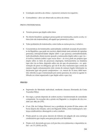 •

Condução coercitiva da vítima – é possível, inclusive no inquérito.

•

Contraditório – deve ser observado na oitiva da vítima.

PROVA TESTEMUNHAL

•

Terceira pessoa que depõe sobre fatos.

•

No direito brasileiro, qualquer pessoa pode ser testemunha, exceto co-réu, vítima (não são testemunhas), advogado que presencia o crime.

•

Valor probatório do testemunho, como todas as outras provas, é relativo.

•

Características do testemunho: judicialidade; oralidade (exceção do presidente da República, que pode ser escrito); objetividade (sem emissão de opiniões
pessoais); retrospectividade (depõe sobre o que passou); contraditoriedade;
individualidade; direta (ocorre quando a testemunha depõe sobre o que viu –
de auditu); indireta (sobre o que ouviu dizer – de visu); pode ser própria (que
depõe sobre os fatos do processo); imprópria, instrumentária ou fedatária
(que não viu os fatos, depondo sobre um ato que ela presenciou – ex. apresentação do preso na delegacia; que dá fé do ato); numerária (que consta do
número legal); extranumerária (não consta do número legal); informante ou
declarante (que não presta compromisso – ex. menor de 14 anos; débil mental); referida (a que é mencionada por outras pessoas); da coroa (o agente infiltrado no crime organizado e que depõe sobre o que viu).

PRISÃO

•

Supressão da liberdade individual, mediante clausura (Fernando da Costa
Tourinho Filho).

•

Em regra, a prisão depende de ordem escrita e fundamentada de autoridade
competente. As exceções são a prisão em flagrante e a recaptura de réu evadido (art. 684, do CPP).

•

O art. 236, do Código Eleitoral, traz a proibição de prisão 05 dias antes e 48
horas depois das eleições, salvo em flagrante delito, crime inafiançável e sentença condenatória e desrespeito a salvo conduto.

•

Prisão penal ou com pena: decorre do trânsito em julgado de uma sentença
condenatória que impôs uma pena privativa de liberdade.

•

Prisão civil: decretada por juiz civil pra fins civis (alimentos e depositário infiel – art. 5º, LXVII, da CF).

244

 