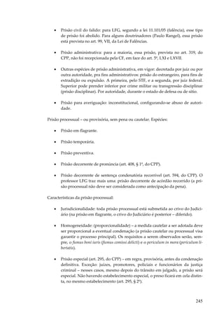 •

Prisão civil do falido: para LFG, segundo a lei 11.101/05 (falência), esse tipo
de prisão foi abolido. Para alguns doutrinadores (Paulo Rangel), essa prisão
está prevista no art. 99, VII, da Lei de Falências.

•

Prisão administrativa: para a maioria, essa prisão, prevista no art. 319, do
CPP, não foi recepcionada pela CF, em face do art. 5º, LXI e LXVII.

•

Outras espécies de prisão administrativa, em vigor: decretada por juiz ou por
outra autoridade, pra fins administrativos: prisão do estrangeiro, para fins de
extradição ou expulsão. A primeira, pelo STF, e a segunda, por juiz federal.
Superior pode prender inferior por crime militar ou transgressão disciplinar
(prisão disciplinar). Por autoridade, durante o estado de defesa ou de sítio.

•

Prisão para averiguação: inconstitucional, configurando-se abuso de autoridade.

Prisão processual – ou provisória, sem pena ou cautelar. Espécies:
•

Prisão em flagrante.

•

Prisão temporária.

•

Prisão preventiva.

•

Prisão decorrente de pronúncia (art. 408, § 1º, do CPP).

•

Prisão decorrente de sentença condenatória recorrível (art. 594, do CPP). O
professor LFG traz mais uma: prisão decorrente de acórdão recorrido (a prisão processual não deve ser considerada como antecipação da pena).

Características da prisão processual:
•

Jurisdicionalidade: toda prisão processual está submetida ao crivo do Judiciário (na prisão em flagrante, o crivo do Judiciário é posterior – diferido).

•

Homogeneidade: (proporcionalidade) – a medida cautelar a ser adotada deve
ser proporcional a eventual condenação (a prisão cautelar ou processual visa
garantir o processo principal). Os requisitos a serem observados serão, sempre, o fumus boni iuris (fumus comissi delicti) e o periculum in mora (periculum libertatis).

•

Prisão especial (art. 295, do CPP) – em regra, provisória, antes da condenação
definitiva. Exceção: juízes, promotores, policiais e funcionários da justiça
criminal – nesses casos, mesmo depois do trânsito em julgado, a prisão será
especial. Não havendo estabelecimento especial, o preso ficará em cela distinta, no mesmo estabelecimento (art. 295, § 2º).

245

 
