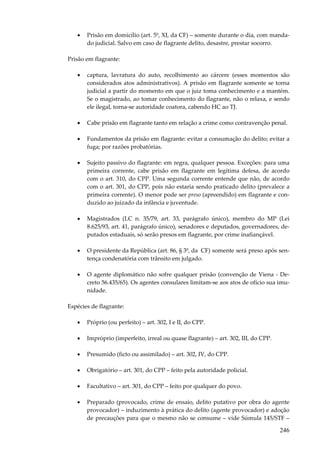 •

Prisão em domicílio (art. 5º, XI, da CF) – somente durante o dia, com mandado judicial. Salvo em caso de flagrante delito, desastre, prestar socorro.

Prisão em flagrante:
•

captura, lavratura do auto, recolhimento ao cárcere (esses momentos são
considerados atos administrativos). A prisão em flagrante somente se torna
judicial a partir do momento em que o juiz toma conhecimento e a mantém.
Se o magistrado, ao tomar conhecimento do flagrante, não o relaxa, e sendo
ele ilegal, torna-se autoridade coatora, cabendo HC ao TJ.

•

Cabe prisão em flagrante tanto em relação a crime como contravenção penal.

•

Fundamentos da prisão em flagrante: evitar a consumação do delito; evitar a
fuga; por razões probatórias.

•

Sujeito passivo do flagrante: em regra, qualquer pessoa. Exceções: para uma
primeira corrente, cabe prisão em flagrante em legítima defesa, de acordo
com o art. 310, do CPP. Uma segunda corrente entende que não, de acordo
com o art. 301, do CPP, pois não estaria sendo praticado delito (prevalece a
primeira corrente). O menor pode ser preso (apreendido) em flagrante e conduzido ao juizado da infância e juventude.

•

Magistrados (LC n. 35/79, art. 33, parágrafo único), membro do MP (Lei
8.625/93, art. 41, parágrafo único), senadores e deputados, governadores, deputados estaduais, só serão presos em flagrante, por crime inafiançável.

•

O presidente da República (art. 86, § 3º, da CF) somente será preso após sentença condenatória com trânsito em julgado.

•

O agente diplomático não sofre qualquer prisão (convenção de Viena - Decreto 56.435/65). Os agentes consulares limitam-se aos atos de ofício sua imunidade.

Espécies de flagrante:
•

Próprio (ou perfeito) – art. 302, I e II, do CPP.

•

Impróprio (imperfeito, irreal ou quase flagrante) – art. 302, III, do CPP.

•

Presumido (ficto ou assimilado) – art. 302, IV, do CPP.

•

Obrigatório – art. 301, do CPP – feito pela autoridade policial.

•

Facultativo – art. 301, do CPP – feito por qualquer do povo.

•

Preparado (provocado, crime de ensaio, delito putativo por obra do agente
provocador) – induzimento à prática do delito (agente provocador) e adoção
de precauções para que o mesmo não se consume – vide Súmula 145/STF –

246

 