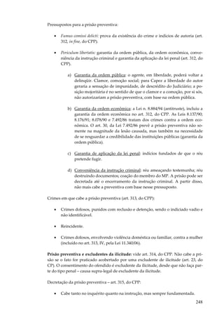 Pressupostos para a prisão preventiva:
•

Fumus comissi delicti: prova da existência do crime e indícios de autoria (art.
312, in fine, do CPP).

•

Periculum libertatis: garantia da ordem pública, da ordem econômica, conveniência da instrução criminal e garantia da aplicação da lei penal (art. 312, do
CPP).
a) Garantia da ordem pública: o agente, em liberdade, poderá voltar a
delinqüir. Clamor, comoção social; para Capez a liberdade do autor
geraria a sensação de impunidade, de descrédito do Judiciário; a posição mojoritária é no sentido de que o clamor e a comoção, por si sós,
não autorizariam a prisão preventiva, com base na ordem pública.
b) Garantia da ordem econômica: a Lei n. 8.884/94 (antitruste), incluiu a
garantia da ordem econômica no art. 312, do CPP. As Leis 8.137/90;
8.176/91; 8.078/90 e 7.492/86 tratam dos crimes contra a ordem econômica. O art. 30, da Lei 7.492/86 prevê a prisão preventiva não somente na magnitude da lesão causada, mas também na necessidade
de se resguardar a credibilidade das instituições públicas (garantia da
ordem pública).
c) Garantia de aplicação da lei penal: indícios fundados de que o réu
pretende fugir.
d) Conveniência da instrução criminal: réu ameaçando testemunha; réu
destruindo documentos; coação do membro do MP. A prisão pode ser
decretada até o encerramento da instrução criminal. A partir disso,
não mais cabe a preventiva com base nesse pressuposto.

Crimes em que cabe a prisão preventiva (art. 313, do CPP):
•

Crimes dolosos, punidos com reclusão e detenção, sendo o indiciado vadio e
não identificável.

•

Reincidente.

•

Crimes dolosos, envolvendo violência doméstica ou familiar, contra a mulher
(incluído no art. 313, IV, pela Lei 11.340/06).

Prisão preventiva e excludentes da ilicitude: vide art. 314, do CPP. Não cabe a prisão se o fato for praticado acobertado por uma excludente de ilicitude (art. 23, do
CP). O consentimento do ofendido é excludente da ilicitude, desde que não faça parte do tipo penal – causa supra-legal de excludente da ilicitude.
Decretação da prisão preventiva – art. 315, do CPP:
•

Cabe tanto no inquérito quanto na instrução, mas sempre fundamentada.

248

 