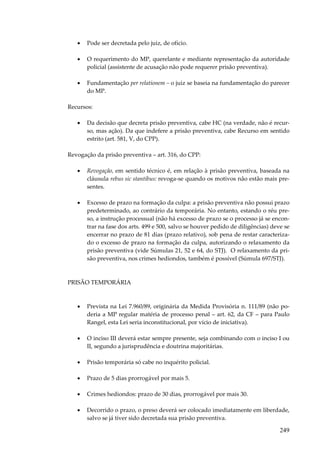 •

Pode ser decretada pelo juiz, de ofício.

•

O requerimento do MP, querelante e mediante representação da autoridade
policial (assistente de acusação não pode requerer prisão preventiva).

•

Fundamentação per relationem – o juiz se baseia na fundamentação do parecer
do MP.

Recursos:
•

Da decisão que decreta prisão preventiva, cabe HC (na verdade, não é recurso, mas ação). Da que indefere a prisão preventiva, cabe Recurso em sentido
estrito (art. 581, V, do CPP).

Revogação da prisão preventiva – art. 316, do CPP:
•

Revogação, em sentido técnico é, em relação à prisão preventiva, baseada na
cláusula rebus sic stantibus: revoga-se quando os motivos não estão mais presentes.

•

Excesso de prazo na formação da culpa: a prisão preventiva não possui prazo
predeterminado, ao contrário da temporária. No entanto, estando o réu preso, a instrução processual (não há excesso de prazo se o processo já se encontrar na fase dos arts. 499 e 500, salvo se houver pedido de diligências) deve se
encerrar no prazo de 81 dias (prazo relativo), sob pena de restar caracterizado o excesso de prazo na formação da culpa, autorizando o relaxamento da
prisão preventiva (vide Súmulas 21, 52 e 64, do STJ). O relaxamento da prisão preventiva, nos crimes hediondos, também é possível (Súmula 697/STJ).

PRISÃO TEMPORÁRIA

•

Prevista na Lei 7.960/89, originária da Medida Provisória n. 111/89 (não poderia a MP regular matéria de processo penal – art. 62, da CF – para Paulo
Rangel, esta Lei seria inconstitucional, por vício de iniciativa).

•

O inciso III deverá estar sempre presente, seja combinando com o inciso I ou
II, segundo a jurisprudência e doutrina majoritárias.

•

Prisão temporária só cabe no inquérito policial.

•

Prazo de 5 dias prorrogável por mais 5.

•

Crimes hediondos: prazo de 30 dias, prorrogável por mais 30.

•

Decorrido o prazo, o preso deverá ser colocado imediatamente em liberdade,
salvo se já tiver sido decretada sua prisão preventiva.

249

 