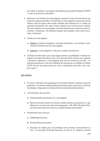 por edital, e também o advogado. Intimação por precatória (Súmula 710/STF
– conta-se da data da intimação).
•

Sentença é um instituto da coisa julgada, quando se torna ela irrecorrível, em
nome da segurança jurídica. Em princípio a coisa julgada no processo penal é
relativa, pois em regra, cabe revisão criminal, mas somente pro reo. Assim, de
sentença absolutória não cabe revisão criminal (coisa soberanamente julgada).
Há duas espécies de coisa julgada: a) formal (impede que o juízo da causa reexamine a sentença); e b) material (impede que qualquer outro juízo reexamine a sentença).

•

Limites da coisa julgada:
a) Objetiva: transita em julgado o conteúdo da decisão, o seu sentido. A motivação da decisão não faz coisa julgada.
b) Subjetiva: a coisa julgada só vale para as partes do processo.

•

Certidão de óbito falsa: caso o juiz julgue extinta a punibilidade e transita em
julgado, mas após descobre-se que o réu não está morto. Neste caso, segundo
a doutrina, respeita-se a coisa julgada, pois não há revisão pro societate – no
máximo processa-se o réu por falsidade de documento (a certidão de óbito).
O STF diz que tal sentença não tem valor, é inexistente, devendo o réu cumprir a pena.

RECURSOS

•

É o meio voluntário de impugnação de decisões judiciais, utilizado antes da
preclusão e na mesma relação jurídica processual, apto a provocar a reforma,
invalidação, integração ou esclarecimento da decisão judicial anterior.

•

Características dos recursos:
a) Anterioridade à preclusão ou à coisa julgada.
b) Desenvolvimento dentro da mesma relação jurídica processual (é o que
diferencia o recurso das ações de impugnação – HC, MS e Revisão Criminal, pois estas instauram uma nova relação jurídica processual).

•

Fundamentos dos recursos:
a) Falibilidade humana.
b) Inconformismo das partes.
c) Princípio do duplo grau de jurisdição (não previsto expressamente na
CF) – a convenção de direitos humanos, no seu art. 8º, assegura o direito

253

 