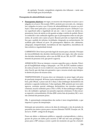 de apelação. Exceção: competência originária dos tribunais – neste caso
não há duplo grau de jurisdição.
Pressupostos de admissibilidade recursal
•

Pressupostos objetivos: em regra, os recursos são interpostos no juízo a quo e
julgados no ad quem. Há exceção: EDCL; protesto por novo júri, etc., interpostos e julgados no juízo a quo. O juízo de admissibilidade do recurso ou prelibação, é feito tanto pelo juízo a quo quanto pelo juízo ad quem. Delibação é o juízo superficial sobre a legalidade de um ato – não é o juízo de mérito (ex.
pronúncia). Juízo de mérito se dá quando se julga o mérito do pedido. Recurso conhecido e não conhecido significa que os pressupostos estão ou não presentes, de acordo com o juízo ad quem. Recurso provido ou improvido significa que o pedido de reforma, invalidação, integração ou esclarecimento, foi
acolhido pelo tribunal ad quem. Os pressupostos objetivos são: cabimento,
adequação, tempestividade, inexistência de fato impeditivo, inexistência de
fato extintivo e regularidade formal.
CABIMENTO: Deve haver previsão legal de recurso para a decisão. Princípio
da irrecorribilidade das decisões interlocutórias (em regra, não cabe recurso
das decisões interlocutórias, salvo caso de RSE do art. 581, do CPP - diferentemente do processo civil, que prevê o agravo).
ADEQUAÇÃO: Deve-se interpor o recurso específico para a decisão. Princípio da fungibilidade mitiga a adequação – art. 579, do CPP, também conhecido como princípio do recurso indiferente e da permutabilidade dos recursos. Requisitos: boa-fé; que não haja erro grosseiro e que o recurso errado seja interposto dentro do prazo do recurso certo.
TEMPESTIVIDADE: O recurso deve ser interposto no prazo legal, sob pena
de preclusão temporal. 48 horas (carta testemunhável – sem a certificação da
hora, pelo Oficial, o prazo será de 2 dias); 2 dias (embargos declaratórios em
primeira e segunda instâncias); 5 dias (apelação, RSE; protesto por novo júri;
agravos, correição parcial; embargos declaratórios nos juizados especiais
criminais; recurso ordinário para o STJ e o STF); 10 dias (embargos infringentes e de nulidade e apelação nos juizados especiais criminais); 15 dias (recurso especial e extraordinário); 20 dias (RSE contra lista de jurados); HC e revisão criminal não possuem prazo.
Obs. A apresentação extemporânea das razões é mera irregularidade, o que
importa é o prazo da interposição.
Intimação por precatória: conta-se da data da intimação e não da juntada da
precatória aos autos o prazo para o recurso (Súmula 710/STF. Exceção: art. 38,
da Lei n. 10.409 – antiga lei de drogas).
Prazo em dobro: a defensoria pública e, segundo a jurisprudência, o dativo,
gozam do prazo em dobro para recorrer (o MP não tem esse privilégio). O
prazo para o MP começa a correr a partir do momento em que há a formali-

254

 