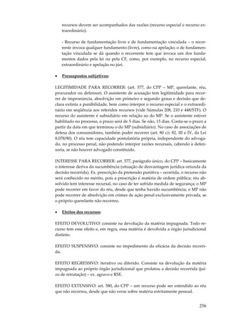 recursos devem ser acompanhados das razões (recurso especial e recurso extraordinário).
- Recurso de fundamentação livre e de fundamentação vinculada – o recorrente invoca qualquer fundamento (livre), como na apelação; o de fundamentação vinculada se dá quando o recorrente tem que invoca um dos fundamentos dados pela lei ou pela CF, como, por exemplo, no recurso especial,
extraordinário e apelação no júri.
•

Pressupostos subjetivos:

LEGITIMIDADE PARA RECORRER: (art. 577, do CPP – MP, querelante, réu,
procurador ou defensor). O assistente de acusação tem legitimidade para recorrer de impronúncia, absolvição em primeiro e segundo graus e decisão que declara extinta a punibilidade, bem como interpor o recurso especial e o extraordinário em seqüência aos referidos recursos (vide Súmulas 208, 210 e 448/STF). O
recurso do assistente é subsidiário em relação ao do MP. Se o assistente estiver
habilitado no processo, o prazo será de 5 dias. Se não, 15 dias. Conta-se o prazo a
partir da data em que terminou o do MP (subsidiário). No caso de associações de
defesa dos consumidores, também poder recorrer (art. 80 c/c 82, III e IV, da Lei
8.078/90). O réu tem capacidade postulatória própria, independente do advogado, no processo penal, não podendo interpor razões recursais, cabendo à defensoria, se não houver advogado constituído.
INTERESSE PARA RECORRER: art. 577, parágrafo único, do CPP – basicamente
o interesse deriva da sucumbência (situação de desvantagem jurídica oriunda da
decisão recorrida). Ex. prescrição da pretensão punitiva – ocorrida, o recurso não
será conhecido no mérito, pois a prescrição é matéria de ordem pública; réu absolvido tem interesse recursal, no caso de ter sofrido medida de segurança; o MP
pode recorrer em favor do réu, desde que tenha havido sucumbência; o MP não
pode recorrer de absolvição em crimes de ação penal exclusivamente privada, se
o próprio querelante não recorreu.
•

Efeitos dos recursos:

EFEITO DEVOLUTIVO: consiste na devolução da matéria impugnada. Todo recurso tem esse efeito e, em regra, essa matéria é devolvida a órgão jurisdicional
distinto.
EFEITO SUSPENSIVO: consiste no impedimento da eficácia da decisão recorrida.
EFEITO REGRESSIVO: iterativo ou diferido. Consiste na devolução da matéria
impugnada ao próprio órgão jurisdicional que prolatou a decisão recorrida (juízo de retratação) – ex. agravo e RSE.
EFEITO EXTENSIVO: art. 580, do CPP – um recurso pode ser estendido ao réu
que não recorreu, desde que não verse sobre matéria estritamente pessoal.

256

 