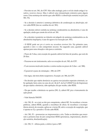 - Previsto no art. 581, do CPP. Não cabe analogia, pois o rol do citado artigo é taxativo, numerus clausus. Mas é cabível uma interpretação extensiva para alguns
casos. Uma sentença de mérito que cabe RESE é a absolvição sumária no júri (art.
581, VI).
- Se a decisão é anterior à sentença definitiva de condenação ou absolvição, talvez caiba RESE (faz-se a análise do art. 581).
- Se a decisão estiver contida na sentença condenatória ou absolutória, é caso de
apelação, ainda que conste do rol do art. 581.
- Se a decisão é posterior ao trânsito em julgado da sentença condenatória ou da
absolutória imprópria, é caso de agravo na execução (art. 597).
- O RESE pode ser pro et contra ou secundum eventum litis. No primeiro caso,
quando o sim e o não comportam recurso. No segundo caso, quando cabível
apenas para uma situação e não para a contrária.
- Prazo de 5 dias, com exceção de quando cabível de lista de jurados, que será de
20 dias.
- Processa-se em instrumento, salvo as exceções do art. 583, do CPP.
- É um recurso motivado (razões e contra-razões no prazo de 2 dias – art. 588).
- É possível o juízo de retratação – 589, do CPP.
- Em regra, não tem efeito suspensivo. Exceção: art. 584, do CPP.
- Da decisão que rejeita denúncia ou queixa nos juizados especiais criminais, cabe apelação; bem como no caso do art. 44, § 2º, da Lei 5.250/67 (Lei de Imprensa):
da que rejeita a denúncia, cabe apelação; da que recebe, cabe RESE.
- Da que recebe a denúncia ou queixa (581, I), caberá HC pra o trancamento da
ação penal.
- Vide Súmula 709/STF.
- Art. 581, II – se o juiz se der por competente, caberá HC. Se reconhece a incompetência, caberá RESE, quando a reconhece de ofício. Se reconhece a incompetência através de exceção, aplica-se o inciso III, salvo a exceção de suspeição, que
é oposta no TJ, e perante o TJ não cabe RESE.
- Art. 581, IV – pronunciar ou impronunciar o réu. Todas as decisões que encerram a primeira fase do júri comportam RESE (pronúncia, impronúncia, absolvição sumária, desclassificação).
- Art. 581, V – última parte, o efeito é para o MP.

258

 