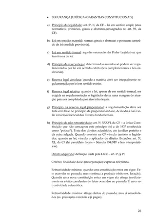 •

SEGURANÇA JURÍDICA (GARANTIAS CONSTITUCIONAIS)

a) Princípio da legalidade: art. 5º, II, da CF – lei em sentido amplo (atos
normativos primários, gerais e abstratos,consagrados no art. 59, da
CF).
b) Lei em sentido material: normas gerais e abstratas e possuem conteúdo de lei (medida provisória).
c) Lei em sentido formal: aquelas emanadas do Poder Legislativo, que
tem forma de lei.
d) Princípio da reserva legal: determinados assuntos só podem ser regulamentados por lei em sentido estrito (leis complementares e leis ordinárias).
e) Reserva legal absoluta: quando a matéria deve ser integralmente regulamentada por lei em sentido estrito.
f) Reserva legal relativa: quando a lei, apesar de em sentido formal, ser
exigida na regulamentação, o legislador deixa uma margem de atuação para ser completada por atos infra-legais.
g) Princípio da reserva legal proporcional: a regulamentação deve ser
feita com base no princípio da proporcionalidade, de modo a não violar o núcleo essencial dos direitos fundamentais.
h) Princípio da não retroatividade: art. 5º, XXXVI, da CF – a única Constituição que não consagrou este princípio foi a de 1937 (conhecida
como “polaca”). Trata dos direitos adquiridos, ato jurídico perfeito e
da coisa julgada. Quando previsto na CF vincula também o legislador; quando na lei, vincula o aplicador do direito. Exceções: art. 5º,
XL, da CF (lei penal/leis fiscais – Súmula 654/STF e leis interpretativas).
Direito adquirido: definição dada pela LICC – art. 6º, § 2º:
Critério: finalidade da lei (incorporação); expressa referência.
Retroatividade mínima: quando uma constituição entra em vigor. Fato ocorrido no passado, mas continua a produzir efeito (ex. locação).
Quando uma nova constituição entra em vigor ela atinge imediatamente os efeitos pendentes de fatos ocorridos no passado. É uma retroatividade automática.
Retroatividade máxima: atinge efeitos do passado, mas já consolidados (ex. prestações vencidas e já pagas).

26

 