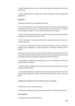 - Cabível quando, por um crime, o réu é condenado por pena igual ou maior do
que 20 anos.
- Está na iminência de ser extinto esse recurso, pois limita a pena do homicídio
qualificado.
Requisitos:
- Sentença condenatória, por julgamento do júri.
- Pena de reclusão por um crime igual ou superior a 20 anos (o crime não necessita ser doloso contra a vida – ex. homicídio conexo com latrocínio – se o latrocínio for superior ou igual a 20 anos, caberá o protesto por novo júri).
- Crimes conexos: não se pode somar as penas, assim como no concurso material;
o protesto só é cabível por um único crime.
- Crime continuado e concurso formal: cabe o protesto, pois aqui há apenas o
aumento de pena.
- Se a pena for imposta por TJ, sendo ela igual ou superior a 20 anos, é cabível o
protesto, pois o artigo 607, § 1º, que não permite, faz menção ao 606, que foi revogado.
- Recurso privativo da defesa: prazo de 5 dias, dirigido ao presidente do júri; não
tem razões recursais; cabível apenas uma única vez; não há protesto por novo júri em julgamento de competência originária dos tribunais (óbvio).
- Não impede a interposição de apelação se o réu é condenado por outro crime
que não admite o protesto.
- A lei não exige o recolhimento à prisão para se interpor o protesto, não se aplicando o art. 594, do CPP.
- Jurado que participou do julgamento anterior não pode participar do novo. O
juiz presidente pode ser o mesmo, pois não é ele que decide a causa, mas os jurados.

EMBARGOS INFRINGENTES E EMBARGOS DE NULIDADE

- Os EI versam sobre o mérito da causa.
- Os EN versam sobre um vício processual que conduz à nulidade do processo.
Características:
- Pressupõem uma decisão de tribunal.

261

 