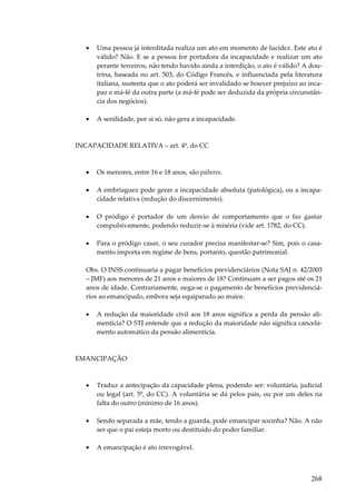 •

Uma pessoa já interditada realiza um ato em momento de lucidez. Este ato é
válido? Não. E se a pessoa for portadora da incapacidade e realizar um ato
perante terceiros, não tendo havido ainda a interdição, o ato é válido? A doutrina, baseada no art. 503, do Código Francês, e influenciada pela literatura
italiana, sustenta que o ato poderá ser invalidado se houver prejuízo ao incapaz e má-fé da outra parte (a má-fé pode ser deduzida da própria circunstância dos negócios).

•

A senilidade, por si só, não gera a incapacidade.

INCAPACIDADE RELATIVA – art. 4º, do CC

•

Os menores, entre 16 e 18 anos, são púberes.

•

A embriaguez pode gerar a incapacidade absoluta (patológica), ou a incapacidade relativa (redução do discernimento).

•

O pródigo é portador de um desvio de comportamento que o faz gastar
compulsivamente, podendo reduzir-se à miséria (vide art. 1782, do CC).

•

Para o pródigo casar, o seu curador precisa manifestar-se? Sim, pois o casamento importa em regime de bens, portanto, questão patrimonial.

Obs. O INSS continuaria a pagar benefícios previdenciários (Nota SAJ n. 42/2003
– JMF) aos menores de 21 anos e maiores de 18? Continuam a ser pagos até os 21
anos de idade. Contrariamente, nega-se o pagamento de benefícios previdenciários ao emancipado, embora seja equiparado ao maior.
•

A redução da maioridade civil aos 18 anos significa a perda da pensão alimentícia? O STJ entende que a redução da maioridade não significa cancelamento automático da pensão alimentícia.

EMANCIPAÇÃO

•

Traduz a antecipação da capacidade plena, podendo ser: voluntária, judicial
ou legal (art. 5º, do CC). A voluntária se dá pelos pais, ou por um deles na
falta do outro (mínimo de 16 anos).

•

Sendo separada a mãe, tendo a guarda, pode emancipar sozinha? Não. A não
ser que o pai esteja morto ou destituído do poder familiar.

•

A emancipação é ato irrevogável.

268

 
