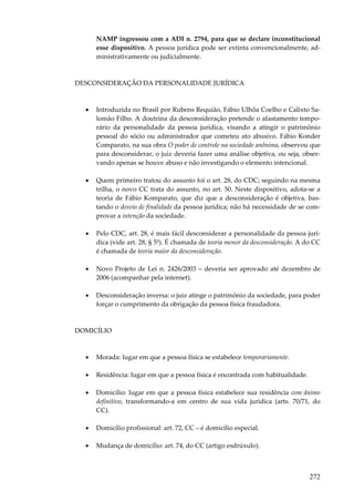 NAMP ingressou com a ADI n. 2794, para que se declare inconstitucional
esse dispositivo. A pessoa jurídica pode ser extinta convencionalmente, administrativamente ou judicialmente.

DESCONSIDERAÇÃO DA PERSONALIDADE JURÍDICA

•

Introduzida no Brasil por Rubens Requião, Fábio Ulhôa Coelho e Calixto Salomão Filho. A doutrina da desconsideração pretende o afastamento temporário da personalidade da pessoa jurídica, visando a atingir o patrimônio
pessoal do sócio ou administrador que cometeu ato abusivo. Fábio Konder
Comparato, na sua obra O poder de controle na sociedade anônima, observou que
para desconsiderar, o juiz deveria fazer uma análise objetiva, ou seja, observando apenas se houve abuso e não investigando o elemento intencional.

•

Quem primeiro tratou do assunto foi o art. 28, do CDC; seguindo na mesma
trilha, o novo CC trata do assunto, no art. 50. Neste dispositivo, adota-se a
teoria de Fábio Komparato, que diz que a desconsideração é objetiva, bastando o desvio de finalidade da pessoa jurídica; não há necessidade de se comprovar a intenção da sociedade.

•

Pelo CDC, art. 28, é mais fácil desconsiderar a personalidade da pessoa jurídica (vide art. 28, § 5º). É chamada de teoria menor da desconsideração. A do CC
é chamada de teoria maior da desconsideração.

•

Novo Projeto de Lei n. 2426/2003 – deveria ser aprovado até dezembro de
2006 (acompanhar pela internet).

•

Desconsideração inversa: o juiz atinge o patrimônio da sociedade, para poder
forçar o cumprimento da obrigação da pessoa física fraudadora.

DOMICÍLIO

•

Morada: lugar em que a pessoa física se estabelece temporariamente.

•

Residência: lugar em que a pessoa física é encontrada com habitualidade.

•

Domicílio: lugar em que a pessoa física estabelece sua residência com ânimo
definitivo, transformando-a em centro de sua vida jurídica (arts. 70/71, do
CC).

•

Domicílio profissional: art. 72, CC – é domicílio especial.

•

Mudança de domicílio: art. 74, do CC (artigo esdrúxulo).

272

 