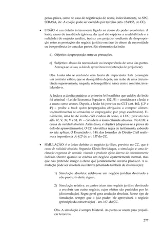 pensa prova, como no caso de negativação do nome, indevidamente, no SPC,
SERASA, etc. A coação pode ser exercida por terceiro (arts. 154/155, do CC).
•

LESÃO: é um defeito intimamente ligado ao abuso do poder econômico. A
lesão, causa de invalidade (gênero, do qual são espécies a anulabilidade e a
nulidade) do negócio jurídico, traduz um prejuízo resultante da desproporção entre as prestações do negócio jurídico em face do abuso da necessidade
ou inexperiência de uma das partes. São elementos da lesão:
d) Objetivo: desproporção entre as prestações.
e) Subjetivo: abuso da necessidade ou inexperiência de uma das partes.
Acresça-se, a isso, o dolo de aproveitamento (intenção de prejudicar).
Obs. Lesão não se confunde com teoria da imprevisão. Esta pressupõe
um contrato válido, que se desequilibra depois, em razão de uma circunstância superveniente; naquela, o desequilíbrio nasce com o contrato, invalidando-o.
A lesão e o direito positivo: a primeira lei brasileira que cuidou da lesão
foi criminal – Lei de Economia Popular n. 1521/51 – considerava a lesão e
a usura como crimes. Depois, a lesão foi prevista na CLT (art. 462, § 2º e
4º) – proíbe a truck systen (empregados obrigados a comprar alimentos/mantimentos no armazém do empregador, por preço exorbitante). Finalmente, uma lei de cunho civil cuidou da lesão, o CDC, previsto nos
arts. 6º, V, 39, V e 51, IV – considera a lesão cláusula abusiva. No CDC é
causa de nulidade absoluta. Além disso, é objetiva (dispensa-se a prova do
dolo de aproveitamento). O CC não utiliza regra de tarifamento, cabendo
ao juiz aplicar. O Enunciado n. 149, das Jornadas de Direito Civil reafirma a importância do § 2º do art. 157 do CC.

•

SIMULAÇÃO: é o único defeito do negócio jurídico, previsto no CC, que é
causa de nulidade absoluta. Segundo Clóvis Bevilácqua, a simulação é uma declaração enganosa de vontade, visando a produzir efeito diverso do ostensivamente
indicado. Ocorre quando se celebra um negócio aparentemente normal, mas
que não pretende atingir o efeito que juridicamente deveria produzir. A simulação pode ser absoluta ou relativa (chamada também de dissimulação):
1) Simulação absoluta: celebra-se um negócio jurídico destinado a
não produzir efeito algum.
2) Simulação relativa: as partes criam um negócio jurídico destinado
a encobrir um outro negócio, cujos efeitos são proibidos por lei
(dissimulação). Regra geral gera anulação absoluta. Nesse tipo de
simulação, sempre que o juiz puder, ele aproveitará o negócio
(princípio da conservação) – art. 167, do CC.
Obs. A simulação é sempre bilateral. As partes se unem para prejudicar terceiros.

277

 