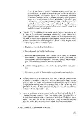 Obs. 2. O que é reserva mental? Também chamada de reticência, configura-se quando o agente mantém recôndita, escondida, a intenção
de não cumprir a finalidade do negócio. É o pensamento reservado.
Manifestada a reserva mental, a doutrina entende que o negócio está
prejudicado. Uma primeira corrente doutrinária, capitaneada pelo
Min. Moreira Alves, seguida pelo CC (art. 110), sustenta que uma vez
manifestada a reserva, o negócio é inexistente. A segunda corrente
doutrinária sustenta que, manifestada a reserva mental, o negócio é
inválido (por dolo ou simulação).
•

FRAUDE CONTRA CREDORES: é o vício social. Consiste na prática de um
ato negocial que diminui o patrimônio, prejudicando credor pré-existente.
Para a doutrina clássica, dois elementos caracterizam a fraude: consilium fraudis (má-fé) e eventus damini (prejuízo do credor pré-existente). Para a doutrina
moderna, não há necessidade de se provar a má-fé, viso ser ela presumida.
Hipóteses legais de fraude contra credores:
a) Negócio de transmissão gratuita de bens.
b) Remissão de dívida (perdão fraudulento).
c) Contratos onerosos (quando a um benefício que se recebe, corresponde
um prejuízo. Ex. contrato de compra e venda) do devedor insolvente, em
duas hipóteses: quando a insolvência for notória; quando houver motivo
para a insolvência ser conhecida do outro contratante.
d) Antecipação de pagamento a um dos credores quirografários (sem garantia).
e) Outorga de garantia de dívida dada a um dos credores quirografários.

•

AÇÃO PAULIANA: ação pela qual o credor ataca a fraude. É uma ação pessoal, com prazo decadencial de 4 anos, a contar da celebração do negócio. O legitimado ativo é o credor pré-existente quirografário (em regra). O credor
com garantia também pode fazer uso da penhora (§ 1º, art. 158, do CC). A legitimidade passiva é do devedor insolvente, a pessoa que com ele contratou
e o terceiro de má-fé (art. 161, do CC).

•

Natureza jurídica da sentença na ação pauliana: a doutrina, desde Clóvis Bevilácqua, chegando a Moreira Alves, e que influenciou o Código de 1916 e o
de 2002, sustenta que a sentença é anulatória (art. 165, do CC). Porém, o professor Yussef Saidy Carraly, diz que a sentença na ação pauliana declara a
ineficácia do ato, sendo declaratória. Prevalece o primeiro entendimento.

PLANO DE EFICÁCIA DO NEGÓCIO JURÍDICO

278

 