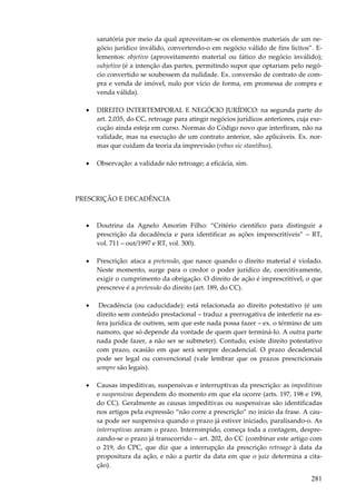 sanatória por meio da qual aproveitam-se os elementos materiais de um negócio jurídico inválido, convertendo-o em negócio válido de fins lícitos”. Elementos: objetivo (aproveitamento material ou fático do negócio inválido);
subjetivo (é a intenção das partes, permitindo supor que optariam pelo negócio convertido se soubessem da nulidade. Ex. conversão de contrato de compra e venda de imóvel, nulo por vício de forma, em promessa de compra e
venda válida).
•

DIREITO INTERTEMPORAL E NEGÓCIO JURÍDICO: na segunda parte do
art. 2.035, do CC, retroage para atingir negócios jurídicos anteriores, cuja execução ainda esteja em curso. Normas do Código novo que interfiram, não na
validade, mas na execução de um contrato anterior, são aplicáveis. Ex. normas que cuidam da teoria da imprevisão (rebus sic stantibus).

•

Observação: a validade não retroage; a eficácia, sim.

PRESCRIÇÃO E DECADÊNCIA

•

Doutrina da Agnelo Amorim Filho: “Critério científico para distinguir a
prescrição da decadência e para identificar as ações imprescritíveis” – RT,
vol. 711 – out/1997 e RT, vol. 300).

•

Prescrição: ataca a pretensão, que nasce quando o direito material é violado.
Neste momento, surge para o credor o poder jurídico de, coercitivamente,
exigir o cumprimento da obrigação. O direito de ação é imprescritível, o que
prescreve é a pretensão do direito (art. 189, do CC).

•

Decadência (ou caducidade): está relacionada ao direito potestativo (é um
direito sem conteúdo prestacional – traduz a prerrogativa de interferir na esfera jurídica de outrem, sem que este nada possa fazer – ex. o término de um
namoro, que só depende da vontade de quem quer terminá-lo. A outra parte
nada pode fazer, a não ser se submeter). Contudo, existe direito potestativo
com prazo, ocasião em que será sempre decadencial. O prazo decadencial
pode ser legal ou convencional (vale lembrar que os prazos prescricionais
sempre são legais).

•

Causas impeditivas, suspensivas e interruptivas da prescrição: as impeditivas
e suspensivas dependem do momento em que ela ocorre (arts. 197, 198 e 199,
do CC). Geralmente as causas impeditivas ou suspensivas são identificadas
nos artigos pela expressão “não corre a prescrição” no início da frase. A causa pode ser suspensiva quando o prazo já estiver iniciado, paralisando-o. As
interruptivas zeram o prazo. Interrompido, começa toda a contagem, desprezando-se o prazo já transcorrido – art. 202, do CC (combinar este artigo com
o 219, do CPC, que diz que a interrupção da prescrição retroage à data da
propositura da ação, e não a partir da data em que o juiz determina a citação).

281

 