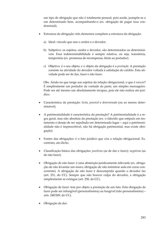 um tipo de obrigação que não é totalmente pessoal, pois acede, justapõe-se a
um determinado bem, acompanhando-o (ex. obrigação de pagar taxa condominial).
•

Estrutura da obrigação: três elementos compõem a estrutura da obrigação:
a) Ideal: vínculo que une o credor e o devedor.
b) Subjetivo: os sujeitos, credor e devedor, são determinados ou determináveis. Essa indeterminabilidade é sempre relativa, ou seja, transitória,
temporária (ex. promessa de recompensa; título ao portador).
c) Objetivo: é o seu objeto; e o objeto da obrigação é a prestação. A prestação
consiste na atividade do devedor voltada à satisfação do crédito. Esta atividade pode ser de dar, fazer e não fazer.
Obs. Ainda no que tange aos sujeitos da relação obrigacional, o que é núncio?
É simplesmente um portador da vontade da parte, um simples mensageiro.
Pode ser até mesmo um absolutamente incapaz, pois ele não realiza ato jurídico.

•

Característica da prestação: lícita, possível e determinada (ou ao menos determinável).

•

A patrimonialidade é característica da prestação? A patrimonialidade é a regra geral, mas não absoluta da prestação (ex. o falecido que estipula em testamento o desejo de ser sepultado em determinado lugar – aqui a patrimonialidade não é imprescritível, não há obrigação patrimonial, mas existe obrigação).

•

Fontes das obrigações: é o fato jurídico que cria a relação obrigacional. Ex.
contrato, ato ilícito.

•

Classificação básica das obrigações: positivas (as de dar e fazer); negativas (as
de não fazer).

•

Obrigação de não fazer: é uma abstenção juridicamente relevante (ex. obrigação de não levantar um muro; obrigação de não ministrar aula em curso concorrente). A obrigação de não fazer é descumprida quando o devedor faz
(art. 251, do CC). Sempre que não houver culpa do devedor, a obrigação
simplesmente se extingue (art. 250, do CC).

•

Obrigação de fazer: tem por objeto a prestação de um fato. Esta obrigação de
fazer pode ser infungível (personalíssima) ou fungível (não personalíssima) –
arts. 248/249, do CC).

•

Obrigação da dar:

283

 