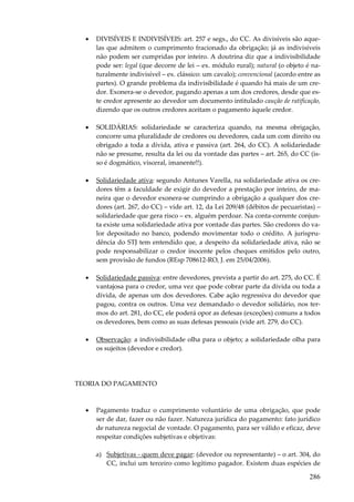 •

DIVISÍVEIS E INDIVISÍVEIS: art. 257 e segs., do CC. As divisíveis são aquelas que admitem o cumprimento fracionado da obrigação; já as indivisíveis
não podem ser cumpridas por inteiro. A doutrina diz que a indivisibilidade
pode ser: legal (que decorre de lei – ex. módulo rural); natural (o objeto é naturalmente indivisível – ex. clássico: um cavalo); convencional (acordo entre as
partes). O grande problema da indivisibilidade é quando há mais de um credor. Exonera-se o devedor, pagando apenas a um dos credores, desde que este credor apresente ao devedor um documento intitulado caução de ratificação,
dizendo que os outros credores aceitam o pagamento àquele credor.

•

SOLIDÁRIAS: solidariedade se caracteriza quando, na mesma obrigação,
concorre uma pluralidade de credores ou devedores, cada um com direito ou
obrigado a toda a dívida, ativa e passiva (art. 264, do CC). A solidariedade
não se presume, resulta da lei ou da vontade das partes – art. 265, do CC (isso é dogmático, visceral, imanente!!).

•

Solidariedade ativa: segundo Antunes Varella, na solidariedade ativa os credores têm a faculdade de exigir do devedor a prestação por inteiro, de maneira que o devedor exonera-se cumprindo a obrigação a qualquer dos credores (art. 267, do CC) – vide art. 12, da Lei 209/48 (débitos de pecuaristas) –
solidariedade que gera risco – ex. alguém perdoar. Na conta-corrente conjunta existe uma solidariedade ativa por vontade das partes. São credores do valor depositado no banco, podendo movimentar todo o crédito. A jurisprudência do STJ tem entendido que, a despeito da solidariedade ativa, não se
pode responsabilizar o credor inocente pelos cheques emitidos pelo outro,
sem provisão de fundos (REsp 708612-RO, J. em 25/04/2006).

•

Solidariedade passiva: entre devedores, prevista a partir do art. 275, do CC. É
vantajosa para o credor, uma vez que pode cobrar parte da dívida ou toda a
dívida, de apenas um dos devedores. Cabe ação regressiva do devedor que
pagou, contra os outros. Uma vez demandado o devedor solidário, nos termos do art. 281, do CC, ele poderá opor as defesas (exceções) comuns a todos
os devedores, bem como as suas defesas pessoais (vide art. 279, do CC).

•

Observação: a indivisibilidade olha para o objeto; a solidariedade olha para
os sujeitos (devedor e credor).

TEORIA DO PAGAMENTO

•

Pagamento traduz o cumprimento voluntário de uma obrigação, que pode
ser de dar, fazer ou não fazer. Natureza jurídica do pagamento: fato jurídico
de natureza negocial de vontade. O pagamento, para ser válido e eficaz, deve
respeitar condições subjetivas e objetivas:
a) Subjetivas - quem deve pagar: (devedor ou representante) – o art. 304, do
CC, inclui um terceiro como legítimo pagador. Existem duas espécies de

286

 