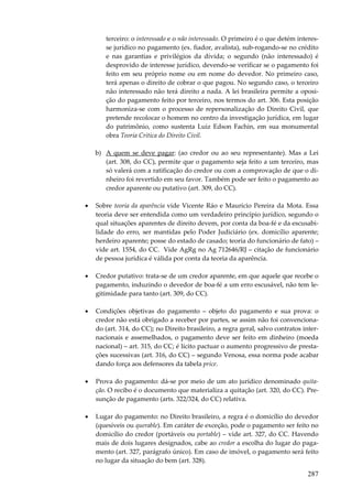 terceiro: o interessado e o não interessado. O primeiro é o que detém interesse jurídico no pagamento (ex. fiador, avalista), sub-rogando-se no crédito
e nas garantias e privilégios da dívida; o segundo (não interessado) é
desprovido de interesse jurídico, devendo-se verificar se o pagamento foi
feito em seu próprio nome ou em nome do devedor. No primeiro caso,
terá apenas o direito de cobrar o que pagou. No segundo caso, o terceiro
não interessado não terá direito a nada. A lei brasileira permite a oposição do pagamento feito por terceiro, nos termos do art. 306. Esta posição
harmoniza-se com o processo de repersonalização do Direito Civil, que
pretende recolocar o homem no centro da investigação jurídica, em lugar
do patrimônio, como sustenta Luiz Edson Fachin, em sua monumental
obra Teoria Crítica do Direito Civil.
b) A quem se deve pagar: (ao credor ou ao seu representante). Mas a Lei
(art. 308, do CC), permite que o pagamento seja feito a um terceiro, mas
só valerá com a ratificação do credor ou com a comprovação de que o dinheiro foi revertido em seu favor. Também pode ser feito o pagamento ao
credor aparente ou putativo (art. 309, do CC).
•

Sobre teoria da aparência vide Vicente Ráo e Maurício Pereira da Mota. Essa
teoria deve ser entendida como um verdadeiro princípio jurídico, segundo o
qual situações aparentes de direito devem, por conta da boa-fé e da escusabilidade do erro, ser mantidas pelo Poder Judiciário (ex. domicílio aparente;
herdeiro aparente; posse do estado de casado; teoria do funcionário de fato) –
vide art. 1554, do CC. Vide AgRg no Ag 712646/RJ – citação de funcionário
de pessoa jurídica é válida por conta da teoria da aparência.

•

Credor putativo: trata-se de um credor aparente, em que aquele que recebe o
pagamento, induzindo o devedor de boa-fé a um erro escusável, não tem legitimidade para tanto (art. 309, do CC).

•

Condições objetivas do pagamento – objeto do pagamento e sua prova: o
credor não está obrigado a receber por partes, se assim não foi convencionado (art. 314, do CC); no Direito brasileiro, a regra geral, salvo contratos internacionais e assemelhados, o pagamento deve ser feito em dinheiro (moeda
nacional) – art. 315, do CC; é lícito pactuar o aumento progressivo de prestações sucessivas (art. 316, do CC) – segundo Venosa, essa norma pode acabar
dando força aos defensores da tabela price.

•

Prova do pagamento: dá-se por meio de um ato jurídico denominado quitação. O recibo é o documento que materializa a quitação (art. 320, do CC). Presunção de pagamento (arts. 322/324, do CC) relativa.

•

Lugar do pagamento: no Direito brasileiro, a regra é o domicílio do devedor
(quesíveis ou querable). Em caráter de exceção, pode o pagamento ser feito no
domicílio do credor (portáveis ou portable) – vide art. 327, do CC. Havendo
mais de dois lugares designados, cabe ao credor a escolha do lugar do pagamento (art. 327, parágrafo único). Em caso de imóvel, o pagamento será feito
no lugar da situação do bem (art. 328).

287

 
